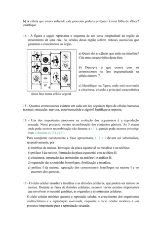 b) A célula que estava sofrendo este processo poderia pertencer á uma folha de alface?
Justifique.


14 - A figura a seguir representa o esquema de um corte longitudinal da região de
   crescimento de uma raiz. As células dessa região sofrem mitoses sucessivas que
   garantem o crescimento do órgão.

                                          a) Quais são as células que estão na interfase?
                                          Cite uma característica desta fase.


                                          b) Descreva o que ocorre com os
                                          cromossomos na fase esquematizada na
                                          célula número 7.


                                          c) Identifique, na figura, onde está ocorrendo
                                          a citocinese, citando a principal característica
     dessa fase numa célula vegetal.


15 - Quantos cromossomos existem em cada um dos seguintes tipos de células humanas
normais: muscular, nervosa, espermatozóide e zigoto? Justifique a resposta.


16 - Um dos importantes processos na evolução dos organismos é a reprodução
   sexuada. Neste processo, ocorre recombinação dos conjuntos gênicos. As 3 etapas
   onde pode ocorrer recombinação são durante a ( 1 ), quando pode ocorrer crossing-
   over, e durante a ( 2 ) e ( 3 ).
  Para completar corretamente a frase apresentada, 1, 2 e 3 devem ser substituídos,
  respectivamente, por
   a) intérfase da meiose, formação da placa equatorial na metáfase e na telófase.
   b) prófase I da meiose, formação da placa equatorial e na telófase II.
   c) citocinese, separação das cromátides na anáfase I e anáfase II.
   d) separação das cromátides homólogas, fertilização e interfase.
   e) prófase I da meiose, separação dos cromossomos homólogos na meiose I e no
     encontro dos gametas.


17 - O ciclo celular envolve a interfase e as divisões celulares, que podem ser mitose ou
   meiose. Durante as fases de divisões celulares, ocorrem vários eventos importantes
   que envolvem o material genético, as organelas e as estruturas celulares.
  O ciclo celular mitótico garante a reposição celular, o crescimento dos organismos
  multicelulares e a reprodução assexuada, enquanto o ciclo celular meiótico é um
  processo importante para a reprodução sexuada.
 