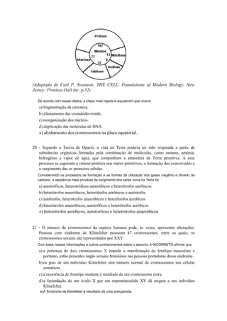 (Adaptado de Carl P. Swanson. THE CELL. Foundations of Modern Biology. New
Jersey: Prentice-Hall lnc. p.52)

   De acordo com esses dados, a etapa mais rápida é aquela em que ocorre
   a) fragmentação da carioteca.
   b) afastamento das cromátides-irmãs.
   c) reorganização dos núcleos.
   d) duplicação das moléculas de DNA.
   e) alinhamento dos cromossomos na placa equatorial.


20 - Segundo a Teoria de Oparin, a vida na Terra poderia ter sido originada a partir de
   substâncias orgânicas formadas pela combinação de moléculas, como metano, amônia,
   hidrogênio e vapor de água, que compunham a atmosfera da Terra primitiva. A esse
   processo se seguiram a síntese protéica nos mares primitivos, a formação dos coacervados e
   o surgimento das os primeiras células.
   Considerando os processos de formação e as formas de utilização dos gases oxigênio e dióxido de
   carbono, a seqüência mais provável de surgimento dos seres vivos na Terra foi:
   a) autotróficos, heterotróficos anaeróbicos e heterótrofos aeróbicos.
   b) heterótrofos anaeróbicos, heterótrofos aeróbicos e autótrofos.
   c) autótrofos, heterótrofos anaeróbicos e heterótrofos aeróbicos
   d) heterótrofos anaeróbicos, autotróficos e heterótrofos aeróbicos
   e) heterótrofos aeróbicos, autotróficos e heterótrofos anaeróbicos


21 - O número de cromossomos da espécie humana pode, às vezes, apresentar alterações.
   Pessoas com síndrome de Klinefelter possuem 47 cromossomos, entre os quais, os
   cromossomos sexuais são representados por XXY.
   Com base nessas informações e outros conhecimentos sobre o assunto, é INCORRETO afirmar que
   a) a presença de dois cromossomos X impede a manifestação do fenótipo masculino e
      portanto, estão presentes órgão sexuais femininos nas pessoas portadoras dessa síndrome.
   b) os pais de um indivíduo Klinefelter têm número normal de cromossomos nas células
      somáticas.
   c) a ocorrência do fenótipo mutante é resultado de um cromossomo extra.
   d) a fecundação de um óvulo X por um espermatozóide XY dá origem a um indivíduo
      Klinefelter.
    e)A Síndrome de Klinefelter é resultado de uma aneuploidia.
 