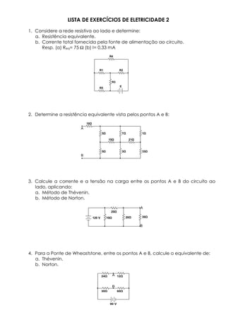 LISTA DE EXERCÍCIOS DE ELETRICIDADE 2
1. Considere a rede resistiva ao lado e determine:
a. Resistência equivalente.
b. Corrente total fornecida pela fonte de alimentação ao circuito.
Resp. (a) Req= 75 Ω (b) I= 0,33 mA
2. Determine a resistência equivalente vista pelos pontos A e B:
3. Calcule a corrente e a tensão na carga entre os pontos A e B do circuito ao
lado, aplicando:
a. Método de Thévenin.
b. Método de Norton.
4. Para a Ponte de Wheaststone, entre os pontos A e B, calcule o equivalente de:
a. Thévenin.
b. Norton.
120 V 10
20
20 30
A
B
24 12
30 60
90 V
A
B
10
5
5
7
3
1
33
15 21
A
B
R1 R2
R3
R4
R5
E
 