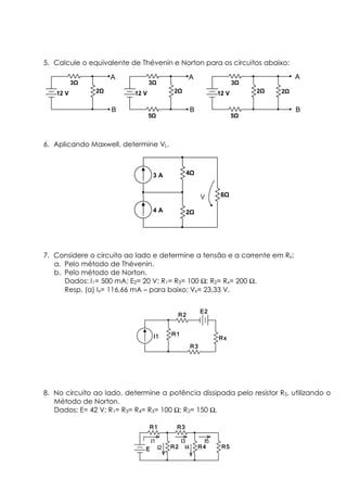 5. Calcule o equivalente de Thévenin e Norton para os circuitos abaixo:
6. Aplicando Maxwell, determine VL.
7. Considere o circuito ao lado e determine a tensão e a corrente em Rx:
a. Pelo método de Thévenin.
b. Pelo método de Norton.
Dados: I1= 500 mA; E2= 20 V; R1= R3= 100 Ω; R2= Rx= 200 Ω.
Resp. (a) Ix= 116,66 mA – para baixo; Vx= 23,33 V.
8. No circuito ao lado, determine a potência dissipada pelo resistor R5, utilizando o
Método de Norton.
Dados: E= 42 V; R1= R3= R4= R5= 100 Ω; R2= 150 Ω.
3 A
4 A
4
2
6V
I1I1I1I1 R1R1R1R1
R2R2R2R2
R3R3R3R3
RxRxRxRx
E2E2E2E2
R1R1R1R1 R3R3R3R3
R4R4R4R4R2R2R2R2EEEE
I1
R5R5R5R5
I3
I2
I5
I4
12 V 2
3
A
B
12 V 2
3
A
B
5
12 V 2
3
A
B
5
2
 