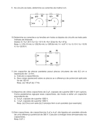 9. No circuito ao lado, determine as correntes da malha I e II.
10.Determine as correntes e as tensões em todos os bipolos do circuito ao lado pelo
método de Maxwell.
Dados: E1= E3= 20 V; E2= E4= 10 V; R1= R2= 22 Ω; R3= R4= 47 Ω.
Resp. I1= 276,10 mA; I2= 232,96 mA; I3= 509,06 mA; V1= 6,07 V; V2= 5,13 V; V3= 10,95
V; V4= 23,93 V.
11.Um capacitor de placas paralelas possui placas circulares de raio 8.2 cm e
separação de 1.3 mm.
a. Calcule a capacitância.
b. Que carga aparecerá sobre as placas se a diferença de potencial aplicada
for de 120 V?
Resp. (a) 140 pF (b) 17 Nc
12.Dispomos de vários capacitores de 2 µF, capazes de suportar 200 V sem ruptura.
Como poderíamos agrupar esses capacitores, de modo a obter um capacitor
equivalente de:
a. 0.4 µF, capazes de suportar 1000 V.
b. 1.2 µF, capazes de suportar 1000 V.
Resp. (a) Cinco em serie (b) 3 arranjos item a em paralelo (por exemplo)
13.Dois capacitores, de capacitancias 2 µF e 4 µF, são ligados em paralelo através
de uma diferença potencial de 300 V. Calcular a energia total armazenada nos
capacitores.
Resp. 0.27 J
E1
E2
E3
E4
R1
R2
R3
R4
12 V
24 V
2
5
48 V
4
12 V 5
2I1 I2
 