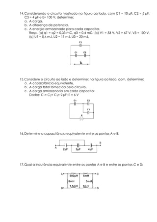 14.Considerando o circuito mostrado na figura ao lado, com C1 = 10 µF, C2 = 5 µF,
C3 = 4 µF e E= 100 V, determine:
a. A carga.
b. A diferença de potencial.
c. A energia armazenada para cada capacitor.
Resp. (a) q1 = q2 = 0.33 mC, q3 = 0.4 mC; (b) V1 = 33 V, V2 = 67 V, V3 = 100 V,
(c) U1 = 5.4 mJ, U2 = 11 mJ, U3 = 20 mJ.
15.Considere o circuito ao lado e determine: na figura ao lado, com, determine:
a. A capacitância equivalente.
b. A carga total fornecida pelo circuito.
c. A carga armazenada em cada capacitor.
Dados: C1= C2= C3= 2 µF; E = 6 V
16.Determine a capacitância equivalente entre os pontos A e B:
17.Qual a indutância equivalente entre os pontos A e B e entre os pontos C e D:
C1 C2
C3
E
C1 C2
C3
E
500 H500 H500 H500 H 5mH5mH5mH5mH
1mH1mH1mH1mH
3mH3mH3mH3mH
1.5mH1.5mH1.5mH1.5mH
8mH8mH8mH8mH
A
B
C
D
2 F2 F2 F2 F 3 F3 F3 F3 F 4 F4 F4 F4 F
A
B
 