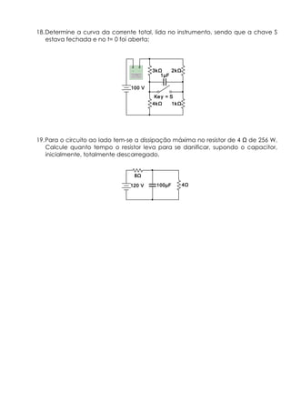 18.Determine a curva da corrente total, lida no instrumento, sendo que a chave S
estava fechada e no t= 0 foi aberta:
19.Para o circuito ao lado tem-se a dissipação máxima no resistor de 4 de 256 W.
Calcule quanto tempo o resistor leva para se danificar, supondo o capacitor,
inicialmente, totalmente descarregado.
1 F1 F1 F1 F
3kΩ3kΩ3kΩ3kΩ 2kΩ2kΩ2kΩ2kΩ
4kΩ4kΩ4kΩ4kΩ 1kΩ1kΩ1kΩ1kΩ
Key = SKey = SKey = SKey = S
100 V100 V100 V100 V
100 F100 F100 F100 F
8Ω8Ω8Ω8Ω
4Ω4Ω4Ω4Ω120 V120 V120 V120 V
 