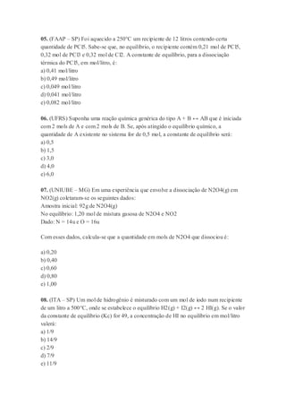 05. (FAAP – SP) Foi aquecido a 250°C um recipiente de 12 litros contendo certa
quantidade de PCl5. Sabe-se que, no equilíbrio, o recipiente contém 0,21 mol de PCl5,
0,32 mol de PCl3 e 0,32 mol de Cl2. A constante de equilíbrio, para a dissociação
térmica do PCl5, em mol/litro, é:
a) 0,41 mol/litro
b) 0,49 mol/litro
c) 0,049 mol/litro
d) 0,041 mol/litro
e) 0,082 mol/litro
06. (UFRS) Suponha uma reação química genérica do tipo A + B ↔ AB que é iniciada
com 2 mols de A e com 2 mols de B. Se, após atingido o equilíbrio químico, a
quantidade de A existente no sistema for de 0,5 mol, a constante de equilíbrio será:
a) 0,5
b) 1,5
c) 3,0
d) 4,0
e) 6,0
07. (UNIUBE – MG) Em uma experiência que envolve a dissociação de N2O4(g) em
NO2(g) coletaram-se os seguintes dados:
Amostra inicial: 92g de N2O4(g)
No equilíbrio: 1,20 mol de mistura gasosa de N2O4 e NO2
Dado: N = 14u e O = 16u
Com esses dados, calcula-se que a quantidade em mols de N2O4 que dissociou é:
a) 0,20
b) 0,40
c) 0,60
d) 0,80
e) 1,00
08. (ITA – SP) Um mol de hidrogênio é misturado com um mol de iodo num recipiente
de um litro a 500°C, onde se estabelece o equilíbrio H2(g) + I2(g) ↔ 2 HI(g). Se o valor
da constante de equilíbrio (Kc) for 49, a concentração de HI no equilíbrio em mol/litro
valerá:
a) 1/9
b) 14/9
c) 2/9
d) 7/9
e) 11/9
 