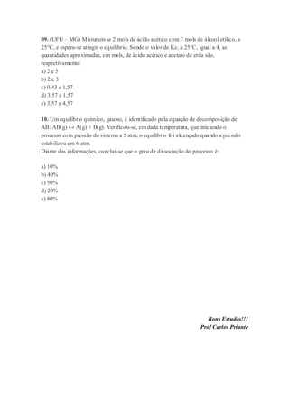 09. (UFU – MG) Misturam-se 2 mols de ácido acético com 3 mols de álcool etílico, a
25°C, e espera-se atingir o equilíbrio. Sendo o valor de Kc, a 25°C, igual a 4, as
quantidades aproximadas, em mols, de ácido acético e acetato de etila são,
respectivamente:
a) 2 e 5
b) 2 e 3
c) 0,43 e 1,57
d) 3,57 e 1,57
e) 3,57 e 4,57
10. Um equilíbrio químico, gasoso, é identificado pela equação de decomposição de
AB: AB(g) ↔ A(g) + B(g). Verificou-se, em dada temperatura, que iniciando o
processo com pressão do sistema a 5 atm, o equilíbrio foi alcançado quando a pressão
estabilizou em 6 atm.
Diante das informações, conclui-se que o grau de dissociação do processo é:
a) 10%
b) 40%
c) 50%
d) 20%
e) 80%
Bons Estudos!!!
Prof Carlos Priante
 