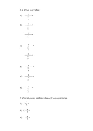 8-) Efetue as divisões :
a)
3
2
1
=
b)
8
7
1
=
7
3
1
=
d)
41
37
1
=
7
4
2
=
f)
3
18
1
=
g)
19
7
1
=
h)
2
9
1
=
9-) Transforme as frações mistas em frações impróprias.
a)
7
3
2
b)
4
1
12
c)
9
4
21
 
