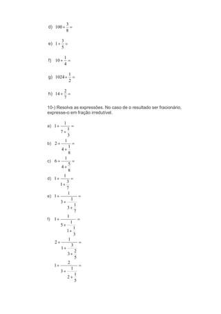 d)
8
3
100
e)
5
3
1
f)
4
1
10
g)
2
1
1024
h)
7
2
14
10-) Resolva as expressões. No caso de o resultado ser fracionário,
expresse-o em fração irredutível.
a)
3
1
7
1
1
b)
8
1
4
1
2
c)
8
5
4
1
6
d)
7
3
1
1
1
e)
7
1
3
1
3
1
1
f)
3
1
1
1
5
1
1
5
2
3
3
1
1
2
5
1
2
1
3
2
1
 