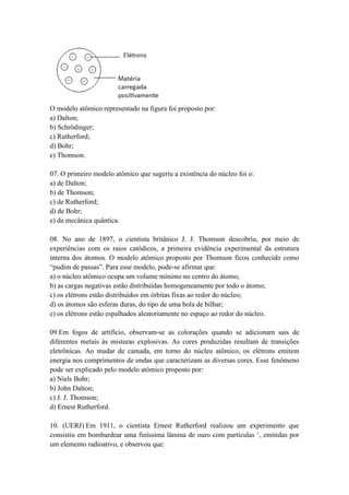 O modelo atômico representado na figura foi proposto por:
a) Dalton;
b) Schrödinger;
c) Rutherford;
d) Bohr;
e) Thomson.
07. O primeiro modelo atômico que sugeriu a existência do núcleo foi o:
a) de Dalton;
b) de Thomson;
c) de Rutherford;
d) de Bohr;
e) da mecânica quântica.
08. No ano de 1897, o cientista britânico J. J. Thomson descobriu, por meio de
experiências com os raios catódicos, a primeira evidência experimental da estrutura
interna dos átomos. O modelo atômico proposto por Thomson ficou conhecido como
“pudim de passas”. Para esse modelo, pode-se afirmar que:
a) o núcleo atômico ocupa um volume mínimo no centro do átomo;
b) as cargas negativas estão distribuídas homogeneamente por todo o átomo;
c) os elétrons estão distribuídos em órbitas fixas ao redor do núcleo;
d) os átomos são esferas duras, do tipo de uma bola de bilhar;
e) os elétrons estão espalhados aleatoriamente no espaço ao redor do núcleo.
09.Em fogos de artifício, observam-se as colorações quando se adicionam sais de
diferentes metais às misturas explosivas. As cores produzidas resultam de transições
eletrônicas. Ao mudar de camada, em torno do núcleo atômico, os elétrons emitem
energia nos comprimentos de ondas que caracterizam as diversas cores. Esse fenômeno
pode ser explicado pelo modelo atômico proposto por:
a) Niels Bohr;
b) John Dalton;
c) J. J. Thomson;
d) Ernest Rutherford.
10. (UERJ) Em 1911, o cientista Ernest Rutherford realizou um experimento que
consistiu em bombardear uma finíssima lâmina de ouro com partículas ‘, emitidas por
um elemento radioativo, e observou que:
 