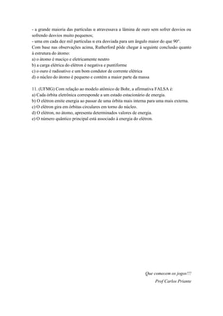- a grande maioria das partículas α atravessava a lâmina de ouro sem sofrer desvios ou
sofrendo desvios muito pequenos;
- uma em cada dez mil partículas α era desviada para um ângulo maior do que 90°.
Com base nas observações acima, Rutherford pôde chegar à seguinte conclusão quanto
à estrutura do átomo:
a) o átomo é maciço e eletricamente neutro
b) a carga elétrica do elétron é negativa e puntiforme
c) o ouro é radioativo e um bom condutor de corrente elétrica
d) o núcleo do átomo é pequeno e contém a maior parte da massa
11. (UFMG) Com relação ao modelo atômico de Bohr, a afirmativa FALSA é:
a) Cada órbita eletrônica corresponde a um estado estacionário de energia.
b) O elétron emite energia ao passar de uma órbita mais interna para uma mais externa.
c) O elétron gira em órbitas circulares em torno do núcleo.
d) O elétron, no átomo, apresenta determinados valores de energia.
e) O número quântico principal está associado à energia do elétron.
Que comecem os jogos!!!
Prof Carlos Priante
 