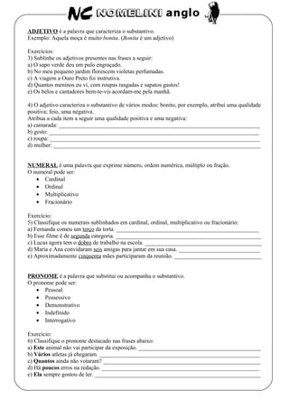 ADJETIVO é a palavra que caracteriza o substantivo.
Exemplo: Aquela moça é muito bonita. (Bonita é um adjetivo)
Exercícios:
3) Sublinhe os adjetivos presentes nas frases a seguir:
a) O sapo verde deu um pulo engraçado.
b) No meu pequeno jardim florescem violetas perfumadas.
c) A viagem a Ouro Preto foi instrutiva.
d) Quantos meninos eu vi, com roupas rasgadas e sapatos gastos!
e) Os belos e cantadores bem-te-vis acordam-me pela manhã.
4) O adjetivo caracteriza o substantivo de vários modos: bonito, por exemplo, atribui uma qualidade
positiva; feio, uma negativa.
Atribua a cada item a seguir uma qualidade positiva e uma negativa:
a) camarada: _____________________________________________________________________
b) gesto: ________________________________________________________________________
c) roupa: ________________________________________________________________________
d) mulher: _______________________________________________________________________
NUMERAL é uma palavra que exprime número, ordem numérica, múltiplo ou fração.
O numeral pode ser:
• Cardinal
• Ordinal
• Multiplicativo
• Fracionário
Exercício:
5) Classifique os numerais sublinhados em cardinal, ordinal, multiplicativo ou fracionário:
a) Fernanda comeu um terço da torta. _________________________________________________
b) Esse filme é de segunda categoria. __________________________________________________
c) Lucas agora tem o dobro de trabalho na escola. ________________________________________
d) Maria e Ana convidaram seis amigas para jantar em sua casa. ____________________________
e) Aproximadamente cinquenta mães participaram da reunião. ______________________________
PRONOME é a palavra que substitui ou acompanha o substantivo.
O pronome pode ser:
• Pessoal
• Possessivo
• Demonstrativo
• Indefinido
• Interrogativo
Exercício:
6) Classifique o pronome destacado nas frases abaixo:
a) Este animal não vai participar da exposição. __________________________________________
b) Vários atletas já chegaram. _______________________________________________________
c) Quantos ainda não votaram? ______________________________________________________
d) Há poucos erros na redação. ______________________________________________________
e) Ela sempre gostou de ler. _________________________________________________________
 