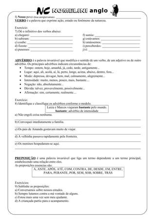 f) Nosso povo está despertando. ______________________________________________________
VERBO é a palavra que exprime ação, estado ou fenômeno da natureza.
Exercício:
7) Dê o infinitivo dos verbos abaixo:
a) chegarei: ___________________________
b) subiram: ___________________________
c) coube: _____________________________
d) fizeste: ____________________________
e) pusesses: ___________________________
f) sumiu: _____________________________
g) estávamos: _________________________
h) amássemos: ________________________
i) perceberdes: ________________________
j) é: _________________________________
ADVÉRBIO é a palavra invariável que modifica o sentido de um verbo, de um adjetivo ou de outro
advérbio. Os principais advérbios indicam circunstâncias de:
• Tempo: ontem, hoje, amanhã, já, cedo, tarde, antigamente...
• Lugar: aqui, ali, acolá, aí, lá, perto, longe, acima, abaixo, dentro, fora...
• Modo: depressa, devagar, bem, mal, calmamente, alegremente...
• Intensidade: muito, menos, pouco, mais, bastante....
• Negação: não, absolutamente...
• Dúvida: talvez, provavelmente, possivelmente...
• Afirmação: sim, certamente, realmente....
Exercício:
8) Identifique e classifique os advérbios conforme o modelo.
Luiza e Marcos viajaram bastante pelo mundo.
bastante: advérbio de intensidade
a) Não engoli coisa nenhuma.
________________________________________________________________________________
b) Convoquei imediatamente a família.
________________________________________________________________________________
c) Os pais de Amanda gostavam muito de viajar.
________________________________________________________________________________
d) A velhinha passava rapidamente pela fronteira.
________________________________________________________________________________
e) Os meninos hospedaram-se aqui.
________________________________________________________________________________
PREPOSIÇÃO é uma palavra invariável que liga um termo dependente a um termo principal,
estabelecendo uma relação entre eles.
As preposições essencias são:
A, ANTE, APÓS, ATÉ, COM, CONTRA, DE, DESDE, EM, ENTRE,
PARA, PERANTE, POR, SEM, SOB, SOBRE, TRÁS
Exercícios:
9) Sublinhe as preposições:
a) Conversamos sobre nossos estudos.
b) Sempre lutamos contra a má vontade de alguns.
c) Estou mais uma vez sem meu ajudante.
d) A criançada partiu para o acampamento.
 