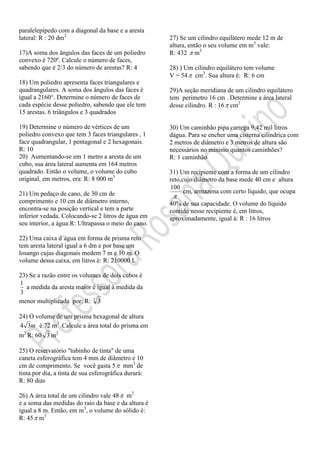 paralelepípedo com a diagonal da base e a aresta
lateral: R : 20 dm2
17)A soma dos ângulos das faces de um poliedro
convexo é 720º. Calcule o número de faces,
sabendo que é 2/3 do número de arestas? R: 4
18) Um poliedro apresenta faces triangulares e
quadrangulares. A soma dos ângulos das faces é
igual a 2160°. Determine o número de faces de
cada espécie desse poliedro, sabendo que ele tem
15 arestas. 6 triângulos e 3 quadrados
19) Determine o número de vértices de um
poliedro convexo que tem 3 faces triangulares , 1
face quadrangular, 1 pentagonal e 2 hexagonais.
R: 10
20) Aumentando-se em 1 metro a aresta de um
cubo, sua área lateral aumenta em 164 metros
quadrado. Então o volume, o volume do cubo
original, em metros, era: R: 8 000 m3
21) Um pedaço de cano, de 30 cm de
comprimento e 10 cm de diâmetro interno,
encontra-se na posição vertical e tem a parte
inferior vedada. Colocando-se 2 litros de água em
seu interior, a água:R: Ultrapassa o meio do cano.
22) Uma caixa d´água em forma de prisma reto
tem aresta lateral igual a 6 dm e por base um
losango cujas diagonais medem 7 m e 10 m. O
volume dessa caixa, em litros é: R: 210000 L
23) Se a razão entre os volumes de dois cubos é
3
1
a medida da aresta maior é igual à medida da
menor multiplicada por: R: 3
3
24) O volume de um prisma hexagonal de altura
m34 é 72 m3
.Calcule a área total do prisma em
m2
R: 60 3 m2
25) O reservatório "tubinho de tinta" de uma
caneta esferográfica tem 4 mm de diâmetro e 10
cm de comprimento. Se você gasta 5 mm3
de
tinta por dia, a tinta de sua esferográfica durará:
R: 80 dias
26) A área total de um cilindro vale 48 m2
e a soma das medidas do raio da base e da altura é
igual a 8 m. Então, em m3
, o volume do sólido é:
R: 45 m3
27) Se um cilindro equilátero mede 12 m de
altura, então o seu volume em m3
vale:
R: 432  m3
28) ) Um cilindro equilátero tem volume
V = 54 cm3
. Sua altura é: R: 6 cm
29)A seção meridiana de um cilindro equilátero
tem perimetro 16 cm . Determine a área lateral
desse cilindro. R : 16 cm2
30) Um caminhão pipa carrega 9,42 mil litros
dágua. Para se encher uma cisterna cilindrica com
2 metros de diâmetro e 3 metros de altura são
necessários no mínimo quantos caminhões?
R: 1 caminhão
31) Um recipiente com a forma de um cilindro
reto,cujo diâmetro da base mede 40 cm e altura

100
cm, armazena com certo líquido, que ocupa
40% de sua capacidade. O volume do líquido
contido nesse recipiente é, em litros,
aproximadamente, igual á: R : 16 litros
 