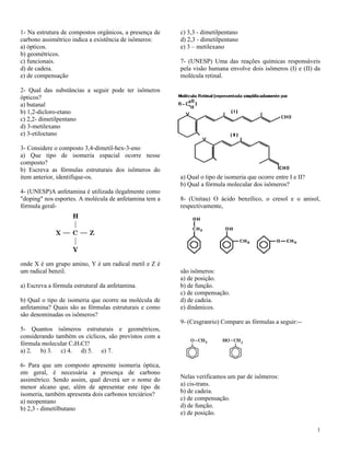 1- Na estrutura de compostos orgânicos, a presença de   c) 3,3 - dimetilpentano
carbono assimétrico indica a existência de isômeros:    d) 2,3 - dimetilpentano
a) ópticos.                                             e) 3 – metilexano
b) geométricos.
c) funcionais.                                          7- (UNESP) Uma das reações químicas responsáveis
d) de cadeia.                                           pela visão humana envolve dois isômeros (I) e (II) da
e) de compensação                                       molécula retinal.

2- Qual das substâncias a seguir pode ter isômeros
ópticos?
a) butanal
b) 1,2-dicloro-etano
c) 2,2- dimetilpentano
d) 3-metilexano
e) 3-etiloctano

3- Considere o composto 3,4-dimetil-hex-3-eno
a) Que tipo de isomeria espacial ocorre nesse
composto?
b) Escreva as fórmulas estruturais dos isômeros do
item anterior, identifique-os.                          a) Qual o tipo de isomeria que ocorre entre I e II?
                                                        b) Qual a fórmula molecular dos isômeros?
4- (UNESP)A anfetamina é utilizada ilegalmente como
"doping" nos esportes. A molécula de anfetamina tem a   8- (Unitau) O ácido benzílico, o cresol e o anisol,
fórmula geral-                                          respectivamente,




onde X é um grupo amino, Y é um radical metil e Z é
um radical benzil.                                      são isômeros:
                                                        a) de posição.
a) Escreva a fórmula estrutural da anfetamina.          b) de função.
                                                        c) de compensação.
b) Qual o tipo de isomeria que ocorre na molécula de    d) de cadeia.
anfetamina? Quais são as fórmulas estruturais e como    e) dinâmicos.
são denominadas os isômeros?
                                                        9- (Cesgranrio) Compare as fórmulas a seguir:--
5- Quantos isômeros estruturais e geométricos,
considerando também os cíclicos, são previstos com a
fórmula molecular C3H5Cl?
a) 2. b) 3. c) 4. d) 5. e) 7.

6- Para que um composto apresente isomeria óptica,
em geral, é necessária a presença de carbono
assimétrico. Sendo assim, qual deverá ser o nome do     Nelas verificamos um par de isômeros:
menor alcano que, além de apresentar este tipo de       a) cis-trans.
isomeria, também apresenta dois carbonos terciários?    b) de cadeia.
a) neopentano                                           c) de compensação.
b) 2,3 - dimetilbutano                                  d) de função.
                                                        e) de posição.

                                                                                                              1
 