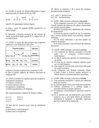 20- Monte as estruturas e dê o nome dos isômeros
16- (UFRJ) A reação de Schotten-Baumann, a seguir         geométricos da substância:
esquematizada, foi desenvolvida em 1884
                                                          a) 2 – iodo- 3- metilex-2-eno
              O   NaOH             O                      b) 2- etil – ciclobutilamina
R-OH +     R' C X               R' C O R
                                                          21. (UEM - 2006) Assinale a alternativa incorreta
onde R e R' representam radicais alquila.                     A) Os compostos n-hexano, 2,3 – dimetil- butano e
                                                          2-metil- pentano são isômeros de cadeia e representam
a) Qual o nome do reagente R-OH, quando R é o             um caso de isomeria plana.
radical propil?                                               B) Metil n-propilamina e dietilamina são isômeros
                                                          de compensação.
b) Apresente a fórmula estrutural de um isômero de            C) Isomeria espacial é aquela em que os compostos
função do produto obtido quando R é o radical etil e R'   tem a mesma fórmula plana, mas estruturas espaciais
é o radical metil.                                        diferentes.
                                                              D) Um ácido carboxílico e um éster podem ser
17- (UFRJ) A seguir são apresentados três compostos       isômeros de função.
orgânicos e suas respectivas aplicações:                      E) O metóxi-benzeno e orto-etil-fenol são isômeros
                                                          funcionais.

                                                          22. (UEM - 2006) Assinale a alternativa correta.
                                                          1) Um composto de fórmula molecular C8H13ClO
                                                                pode ser o composto 3-cloro-1-fenil-2-
                                                                hidróxibutano.
                                                          2)    A função amina está presente na trimetilamina e
                                                                na anilina.
                                                          4)    O nome de um suposto composto orgânico pode
                                                                ser o 6-metil-heptano.
                                                          8)    Um composto com fórmula molecular C6H6 pode
                                                                ter caráter aromático.
a) Quais as funções orgânicas dos compostos I e II?       16)   Os compostos com fórmula molecular CH4O,
b) Qual a função orgânica do isômero funcional do               C2H6O, C3H8O e C4H10O podem pertencer á
composto III?                                                   função álcool e contituem uma série heteróloga.

18 - (PUC) Considere os seguintes pares de compostos:     23. (UEM - 2006) Assinale a alternativa correta.
1) propanal e propanona.                                  1) Uma molécula assimétrica é aquela que apresenta
2) 1-buteno e 2-buteno.                                       plano de simetria.
3) metoxi-metano e etanol.                                2) A isomeria óptica ocorre com moléculas simétricas
4) n-pentano e neopentano.                                4) Carbono assimétrico é o carbono ligado a
5) metil-n-propilamina e di-etilamina.                        quaisquer átomos ou grupos atômicos.
                                                          8) O composto 3-cloro-butanol-2 apresenta isomeria
São, respectivamente, isômeros de função e cadeia:            óptica.
                                                          16) Ao se analisar com um polarímetros uma mistura
a) 1 e 2        b) 2 e 3                                      racêmica, isto é, com igual número de moléculas
c) 3 e 4        d) 4 e 5                                      destrógiras e levógiras, o aparellho registrará
e) 5 e 2                                                      desvios no plano da luz polarizada.

19- Que tipo de isomeria existe entre as substâncias
abaixo:
a) etoxi-etano e metoxi-propano
b) pent-2-eno e ciclopentano




                                                                                                              3
 
