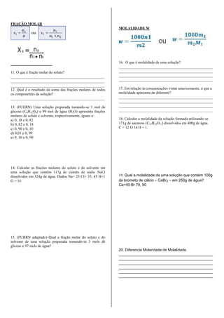 FRAÇÃO MOLAR
11. O que é fração molar do soluto?
__________________________________________________
__________________________________________________
__________________________________________________
12. Qual é o resultado da soma das frações molares de todos
os componentes da solução?
__________________________________________________
13. (FUERN) Uma solução preparada tomando-se 1 mol de
glicose (C6H12O6) e 99 mol de água (H2O) apresenta frações
molares de soluto e solvente, respectivamente, iguais a:
a) 0, 18 e 0, 82
b) 0, 82 e 0, 18
c) 0, 90 e 0, 10
d) 0,01 e 0, 99
e) 0, 10 e 0, 90
14. Calcular as frações molares do soluto e do solvente em
uma solução que contém 117g de cloreto de sódio NaCl
dissolvidos em 324g de água. Dados Na= 23 Cl= 35, 45 H=1
O = 16
15. (FURRN adaptado) Qual a fração molar do soluto e do
solvente de uma solução preparada tomando-se 3 mols de
glicose e 97 mols de água?
MOLALIDADE W
16. O que é molalidade de uma solução?
__________________________________________________
__________________________________________________
__________________________________________________
__________________________________________________
17. Em relação às concentrações vistas anteriormente, o que a
molalidade apresenta de diferente?
__________________________________________________
__________________________________________________
__________________________________________________
__________________________________________________
18. Calcular a molalidade da solução formada utilizando-se
171g de sacarose (C12H22O11) dissolvidos em 400g de água.
C = 12 O 16 H = 1.
19. Qual a molalidade de uma solução que contém 100g
de brometo de cálcio – CaBr2 – em 250g de água?
Ca=40 Br 79, 90
20. Diferencie Molaridade de Molalidade.
_____________________________________________
_____________________________________________
_____________________________________________
_____________________________________________
_____________________________________________
_____________________________________________
 