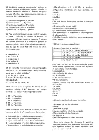 10) Um átomo apresenta normalmente 2 elétrons na
primeira camada, 8 elétrons na segunda camada, 18
elétrons na terceira camada e 7 elétrons na quarta
camada. A família e o período em que se encontra este
elemento são, respectivamente:
(A) família dos halogênios, 7° período.
(B) família do carbono, 4° período.
(C) família dos halogênios, 4° período.
(D) família dos calcogênios, 4° período.
(E) família dos calcogênios, 7° período.
11) Para um elemento químico representativo (grupos
1,2,13,14,15,16,17,18), o número de elétrons na
camada de valência é o número do grupo. O número
de camadas eletrônicas é o número do período. O
elemento químico com configuração eletrônica 1s2 2s2
2p6 3s2 3p6 4s2 3d10 4p3 está situado na tabela
periódica no grupo:
a) 13 e período 4.
b) 3 e período 3.
c) 15 e período 4.
d) 5 e período 5.
e) 14 e período 4.
12) Os elementos representados pelas configurações
eletrônicas I, II, III e IV pertencem, respectivamente,
aos grupos da tabela periódica?
I) 1s2 2s2 2p6 3s2 3p6 4s1.
II) 1s2 2s2 2p6 3s2 3p6 4s1 3d10.
III) 1s2 2s2 2p5.
IV) 1s2 2s2 2p6 3s2 3p6 4s2 3d1.
13)O subnível mais energético do átomo de um
elemento químico é 4p3
. Portanto, seu número
atômico e sua posição na tabela periódica serão:
a) 23, 14, 4º período.
b) 33, 15, 5º período.
c) 33, 14, 5º período.
d) 28, 14, 4º período.
e) 33, 15, 4º período.
15)O subnível de maior energia do átomo de certo
elemento químico é 4d5
. Esse elemento é um metal:
a) de transição do 4º período da tabela periódica.
b) de transição do grupo 5B da tabela periódica.
c) representativo do 4º período da tabela periódica.
d) representativo do 5º período da tabela periódica.
e) de transição do 5º período da tabela periódica.
16)Os elementos I, II e III têm as seguintes
configurações eletrônicas em suas camadas de
valência:
I. 3s2 3p3.
II. 4s24p5.
III. 3s2.
Com base nessas informações, assinale a afirmação
errada:
a) O elemento I é um não metal.
b) O elemento II é um halogênio.
c) O elemento III é um metal alcalino terroso.
d) Os elementos I e III pertencem ao terceiro período
da tabelaperiódica.
e) Os três elementos pertencem ao mesmo grupo da
tabela periódica.
17) Observe os elementos químicos:
Elemento Distribuição eletrônica
A 1s2 2s2 2p6 3s2 3p6 4s2 3d10 4p6
B 1s2 2s2 2p6 3s2 3p6 4s2 3d10 4p6 5s2
C 1s2 2s2 2p6 3s2 3p6 4s2 3d10 4p5
D 1s2 2s2 2p6 3s2 3p6 4s1
E 1s2 2s2 2p6 3s2 3p4
Com base nas informações constantes do quadro
acima, analise a proposições, considerando a posição
do elemento na Tabela Periódica.
I. A écalcogênio.
II. E é da família do carbono.
III. C é halogênio.
IV. B é metal de transição.
V. D é metal alcalino.
Podemos afirmar que são verdadeiras, apenas as
proposições:
a) I, II e IV.
b) II, III e V.
c) I, III e V.
d) II e IV.
e) III e V.
18)Se a distribuição eletrônica do átomo R é:
1s2 2s2 2p6 3s2 3p6 4s2 3d10 4p3.
Então R:
a) Pertence ao grupo 13.
b) Apresenta último subnível p completo.
c) Pertence à família do nitrogênio.
d) É do grupo B.
e) Está no 3º período da tabela periódica.
19)Um certo átomo do elemento E, genérico,
apresenta o elétron mais energético no subnível 4p5
.
Qual o período e família do sistema periódico a que
pertence o elemento E ?
 