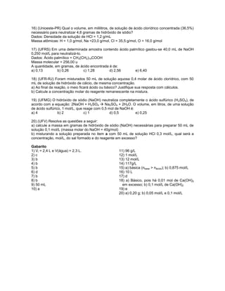 16) (Unioeste-PR) Qual o volume, em mililitros, de solução de ácido clorídrico concentrada (36,5%)
necessário para neutralizar 4,8 gramas de hidróxido de sódio?
Dados: Densidade da solução de HCl = 1,2 g/mL
Massa atômicas: H = 1,0 g/mol, Na =23,0 g/mol, Cl = 35,5 g/mol, O = 16,0 g/mol

17) (UFRS) Em uma determinada amostra contendo ácido palmítico gastou-se 40,0 mL de NaOH
0,250 mol/L para neutralizá-lo.
Dados: Ácido palmítico = CH3(CH2)14COOH
Massa molecular = 256,00 u
A quantidade, em gramas, de ácido encontrada é de:
a) 0,13        b) 0,26          c) 1,28      d) 2,56    e) 6,40

18) (UFR-RJ) Foram misturados 50 mL de solução aquosa 0,4 molar de ácido clorídrico, com 50
mL de solução de hidróxido de cálcio, de mesma concentração.
a) Ao final da reação, o meio ficará ácido ou básico? Justifique sua resposta com cálculos.
b) Calcule a concentração molar do reagente remanescente na mistura.

19) (UFMG) O hidróxido de sódio (NaOH) neutraliza completamente o ácido sulfúrico (H 2SO4), de
acordo com a equação: 2NaOH + H2SO4  Na2SO4 + 2H2O. O volume, em litros, de uma solução
de ácido sulfúrico, 1 mol/L, que reage com 0,5 mol de NaOH é:
a) 4             b) 2            c) 1           d) 0,5        e) 0,25

20) (UFV) Resolva as questões a seguir:
a) calcule a massa em gramas de hidróxido de sódio (NaOH) necessárias para preparar 50 mL de
solução 0,1 mol/L (massa molar do NaOH = 40g/mol)
b) misturando a solução preparada no item a com 50 mL de solução HCl 0,3 mol/L, qual será a
concentração, mol/L, do sal formado e do reagente em excesso?

Gabarito
1) Vi = 2,4 L e V(água) = 2,3 L.                    11) 96 g/L
2) c                                                12) 1 mol/L
3) b                                                13) 12 mol/L
4) b                                                14) 117g/L
5) b                                                15) a) básica (nbase > nácido); b) 0,875 mol/L
6) d                                                16) 10 L
7) b                                                17) d
8) b                                                18) a) Básico, pois há 0,01 mol de Ca(OH)2
9) 50 mL                                              em excesso; b) 0,1 mol/L de Ca(OH)2
10) a                                               19) e
                                                    20) a) 0,20 g; b) 0,05 mol/L e 0,1 mol/L
 