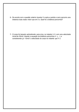 6- De acordo com a questão anterior durante 6 s após a partida o carro percorre uma
distancia duas vezes maior que em 3 s. Qual foi a distância percorrida?
7- O corpo foi lançado verticalmente para cima, no instante t= 0, com uma velocidade
inicial de 30m/s. Usando a equação da distância percorrida v= 𝑣 𝑜 . t, e
considerando g= -10m/s² a velocidade do corpo no instante que t= 2
 