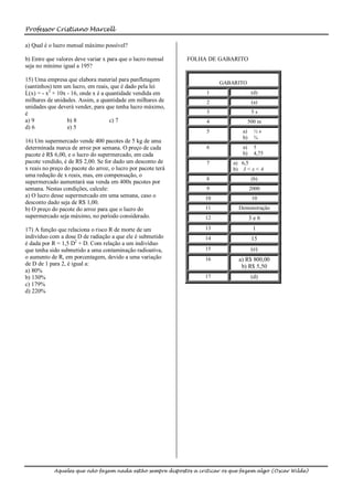 Professor Cristiano Marcell

a) Qual é o lucro mensal máximo possível?

b) Entre que valores deve variar x para que o lucro mensal     FOLHA DE GABARITO
seja no mínimo igual a 195?

15) Uma empresa que elabora material para panfletagem
                                                                         GABARITO
(santinhos) tem um lucro, em reais, que é dado pela lei
L(x) = - x2 + 10x - 16, onde x é a quantidade vendida em            1                 (d)
milhares de unidades. Assim, a quantidade em milhares de            2                 (a)
unidades que deverá vender, para que tenha lucro máximo,
é                                                                   3                 5s
a) 9              b) 8              c) 7                            4                500 m
d) 6              e) 5
                                                                    5           a)     ½s
                                                                                b)     ¾
16) Um supermercado vende 400 pacotes de 5 kg de uma
determinada marca de arroz por semana. O preço de cada              6           a)     5
pacote é R$ 6,00, e o lucro do supermercado, em cada                            b)     4,75
pacote vendido, é de R$ 2,00. Se for dado um desconto de            7        a) 6,5
x reais no preço do pacote do arroz, o lucro por pacote terá                 b) 3 < x < 4
uma redução de x reais, mas, em compensação, o
                                                                    8                 (b)
supermercado aumentará sua venda em 400x pacotes por
semana. Nestas condições, calcule:                                  9                2000
a) O lucro desse supermercado em uma semana, caso o                 10                10
desconto dado seja de R$ 1,00.
b) O preço do pacote do arroz para que o lucro do                   11         Demonstração
supermercado seja máximo, no período considerado.                   12               3e6
17) A função que relaciona o risco R de morte de um                 13                1
indivíduo com a dose D de radiação a que ele é submetido            14                15
é dada por R = 1,5 D2 + D. Com relação a um indivíduo
que tenha sido submetido a uma contaminação radioativa,             15                (e)
o aumento de R, em porcentagem, devido a uma variação               16         a) R$ 800,00
de D de 1 para 2, é igual a:                                                    b) R$ 5,50
a) 80%
b) 130%                                                             17                (d)
c) 179%
d) 220%




            Aqueles que não fazem nada estão sempre dispostos a criticar os que fazem algo (Oscar Wilde)
 