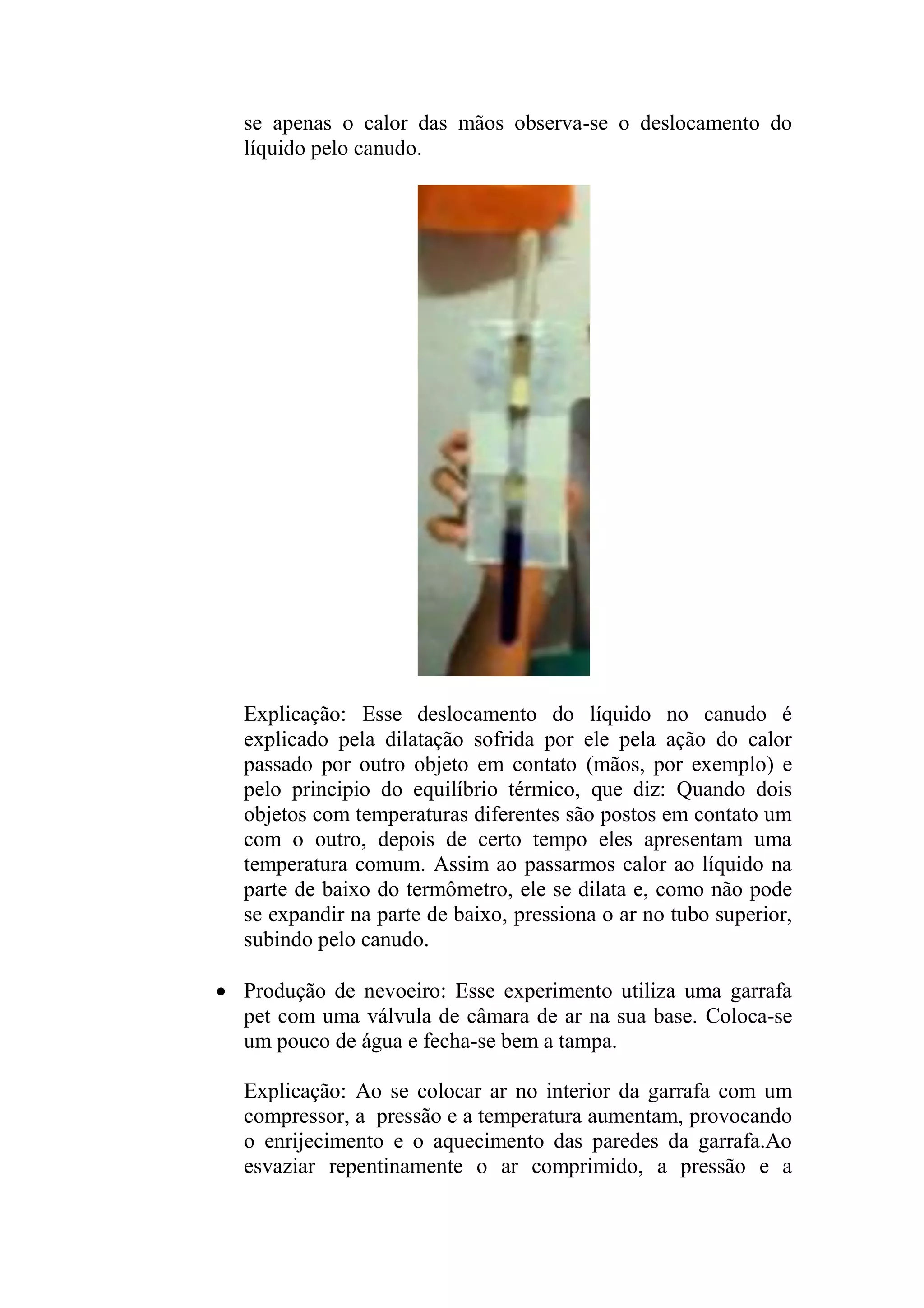 se apenas o calor das mãos observa-se o deslocamento do
líquido pelo canudo.
Explicação: Esse deslocamento do líquido no canudo é
explicado pela dilatação sofrida por ele pela ação do calor
passado por outro objeto em contato (mãos, por exemplo) e
pelo principio do equilíbrio térmico, que diz: Quando dois
objetos com temperaturas diferentes são postos em contato um
com o outro, depois de certo tempo eles apresentam uma
temperatura comum. Assim ao passarmos calor ao líquido na
parte de baixo do termômetro, ele se dilata e, como não pode
se expandir na parte de baixo, pressiona o ar no tubo superior,
subindo pelo canudo.
 Produção de nevoeiro: Esse experimento utiliza uma garrafa
pet com uma válvula de câmara de ar na sua base. Coloca-se
um pouco de água e fecha-se bem a tampa.
Explicação: Ao se colocar ar no interior da garrafa com um
compressor, a pressão e a temperatura aumentam, provocando
o enrijecimento e o aquecimento das paredes da garrafa.Ao
esvaziar repentinamente o ar comprimido, a pressão e a
 