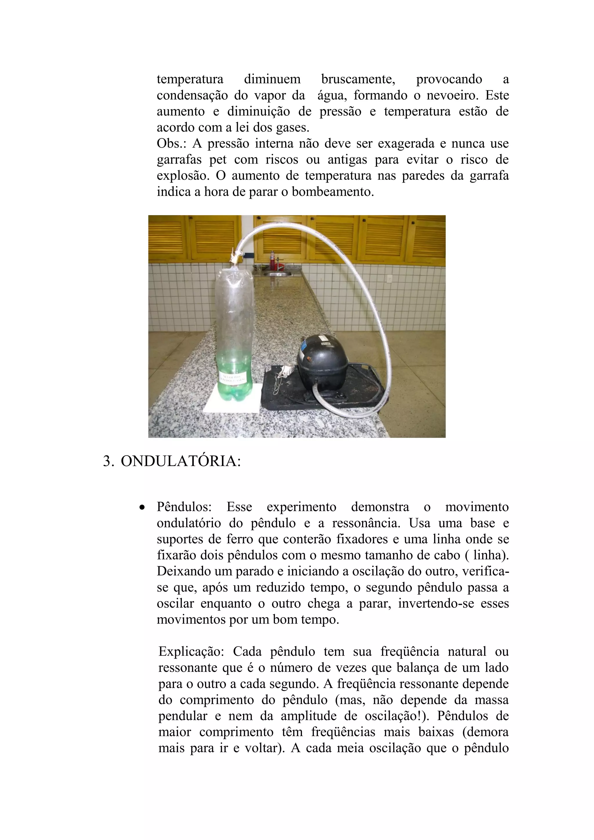 temperatura diminuem bruscamente, provocando a
condensação do vapor da água, formando o nevoeiro. Este
aumento e diminuição de pressão e temperatura estão de
acordo com a lei dos gases.
Obs.: A pressão interna não deve ser exagerada e nunca use
garrafas pet com riscos ou antigas para evitar o risco de
explosão. O aumento de temperatura nas paredes da garrafa
indica a hora de parar o bombeamento.
3. ONDULATÓRIA:
 Pêndulos: Esse experimento demonstra o movimento
ondulatório do pêndulo e a ressonância. Usa uma base e
suportes de ferro que conterão fixadores e uma linha onde se
fixarão dois pêndulos com o mesmo tamanho de cabo ( linha).
Deixando um parado e iniciando a oscilação do outro, verifica-
se que, após um reduzido tempo, o segundo pêndulo passa a
oscilar enquanto o outro chega a parar, invertendo-se esses
movimentos por um bom tempo.
Explicação: Cada pêndulo tem sua freqüência natural ou
ressonante que é o número de vezes que balança de um lado
para o outro a cada segundo. A freqüência ressonante depende
do comprimento do pêndulo (mas, não depende da massa
pendular e nem da amplitude de oscilação!). Pêndulos de
maior comprimento têm freqüências mais baixas (demora
mais para ir e voltar). A cada meia oscilação que o pêndulo
 