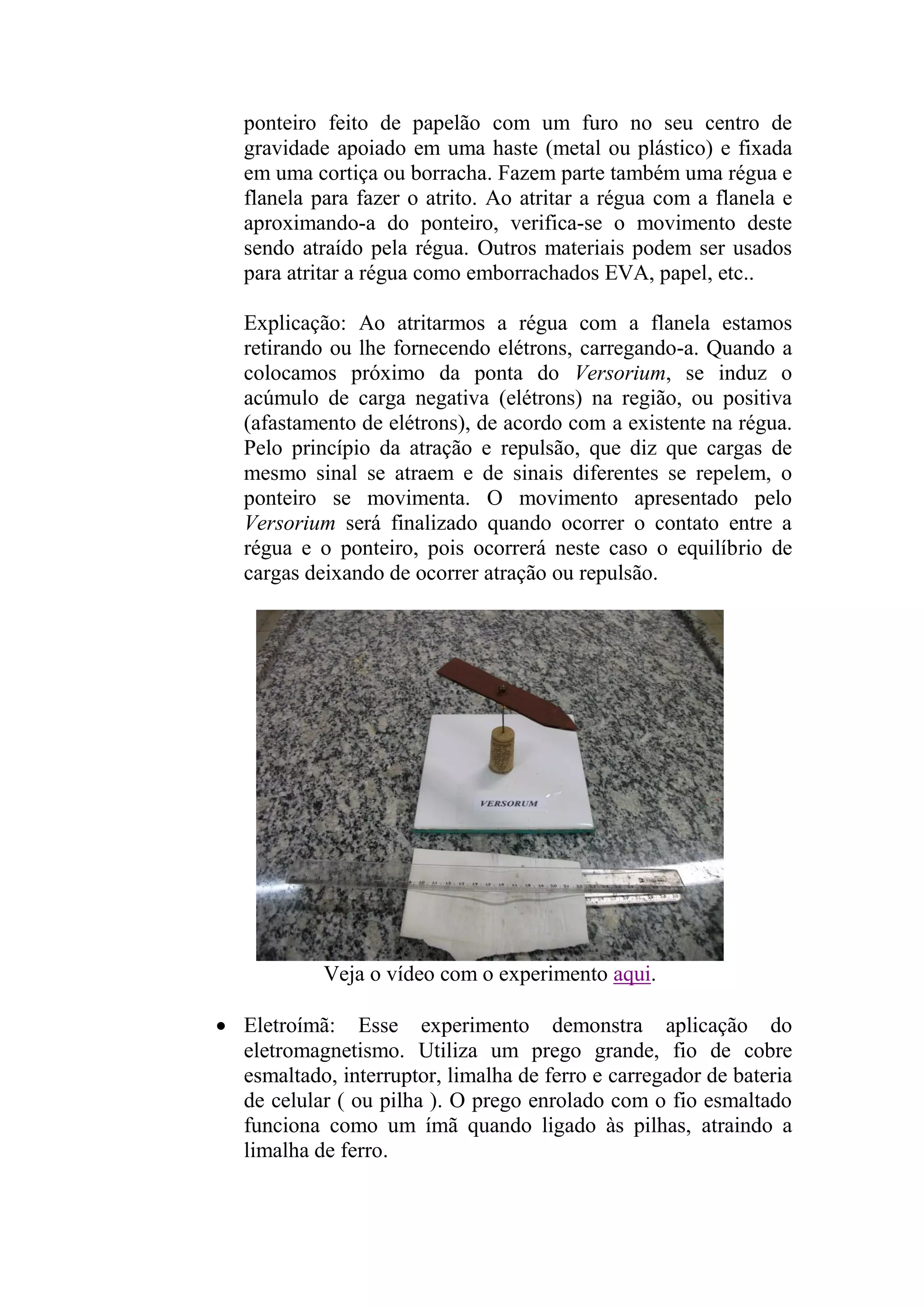 ponteiro feito de papelão com um furo no seu centro de
gravidade apoiado em uma haste (metal ou plástico) e fixada
em uma cortiça ou borracha. Fazem parte também uma régua e
flanela para fazer o atrito. Ao atritar a régua com a flanela e
aproximando-a do ponteiro, verifica-se o movimento deste
sendo atraído pela régua. Outros materiais podem ser usados
para atritar a régua como emborrachados EVA, papel, etc..
Explicação: Ao atritarmos a régua com a flanela estamos
retirando ou lhe fornecendo elétrons, carregando-a. Quando a
colocamos próximo da ponta do Versorium, se induz o
acúmulo de carga negativa (elétrons) na região, ou positiva
(afastamento de elétrons), de acordo com a existente na régua.
Pelo princípio da atração e repulsão, que diz que cargas de
mesmo sinal se atraem e de sinais diferentes se repelem, o
ponteiro se movimenta. O movimento apresentado pelo
Versorium será finalizado quando ocorrer o contato entre a
régua e o ponteiro, pois ocorrerá neste caso o equilíbrio de
cargas deixando de ocorrer atração ou repulsão.
Veja o vídeo com o experimento aqui.
 Eletroímã: Esse experimento demonstra aplicação do
eletromagnetismo. Utiliza um prego grande, fio de cobre
esmaltado, interruptor, limalha de ferro e carregador de bateria
de celular ( ou pilha ). O prego enrolado com o fio esmaltado
funciona como um ímã quando ligado às pilhas, atraindo a
limalha de ferro.
 