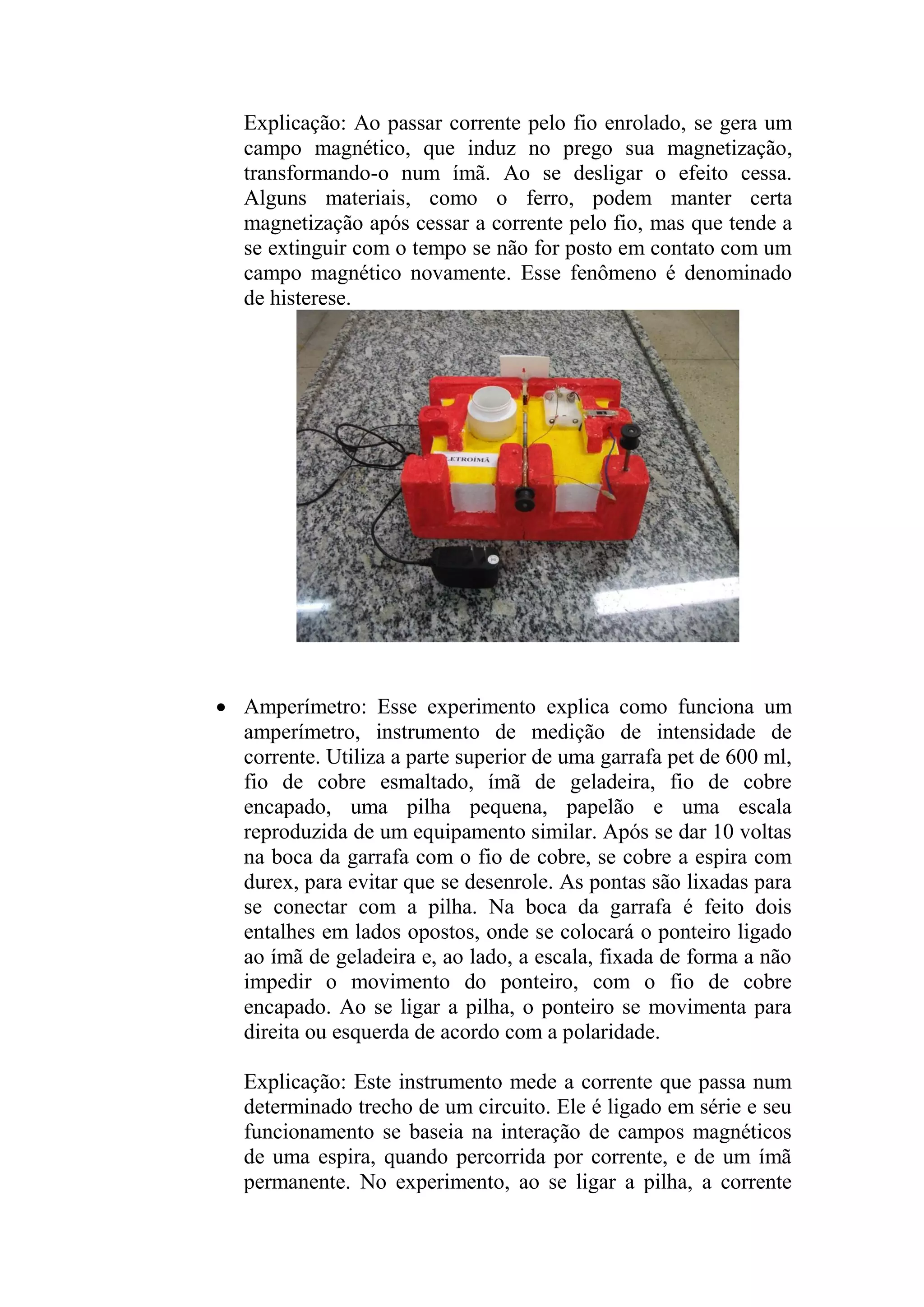 Explicação: Ao passar corrente pelo fio enrolado, se gera um
campo magnético, que induz no prego sua magnetização,
transformando-o num ímã. Ao se desligar o efeito cessa.
Alguns materiais, como o ferro, podem manter certa
magnetização após cessar a corrente pelo fio, mas que tende a
se extinguir com o tempo se não for posto em contato com um
campo magnético novamente. Esse fenômeno é denominado
de histerese.
 Amperímetro: Esse experimento explica como funciona um
amperímetro, instrumento de medição de intensidade de
corrente. Utiliza a parte superior de uma garrafa pet de 600 ml,
fio de cobre esmaltado, ímã de geladeira, fio de cobre
encapado, uma pilha pequena, papelão e uma escala
reproduzida de um equipamento similar. Após se dar 10 voltas
na boca da garrafa com o fio de cobre, se cobre a espira com
durex, para evitar que se desenrole. As pontas são lixadas para
se conectar com a pilha. Na boca da garrafa é feito dois
entalhes em lados opostos, onde se colocará o ponteiro ligado
ao ímã de geladeira e, ao lado, a escala, fixada de forma a não
impedir o movimento do ponteiro, com o fio de cobre
encapado. Ao se ligar a pilha, o ponteiro se movimenta para
direita ou esquerda de acordo com a polaridade.
Explicação: Este instrumento mede a corrente que passa num
determinado trecho de um circuito. Ele é ligado em série e seu
funcionamento se baseia na interação de campos magnéticos
de uma espira, quando percorrida por corrente, e de um ímã
permanente. No experimento, ao se ligar a pilha, a corrente
 