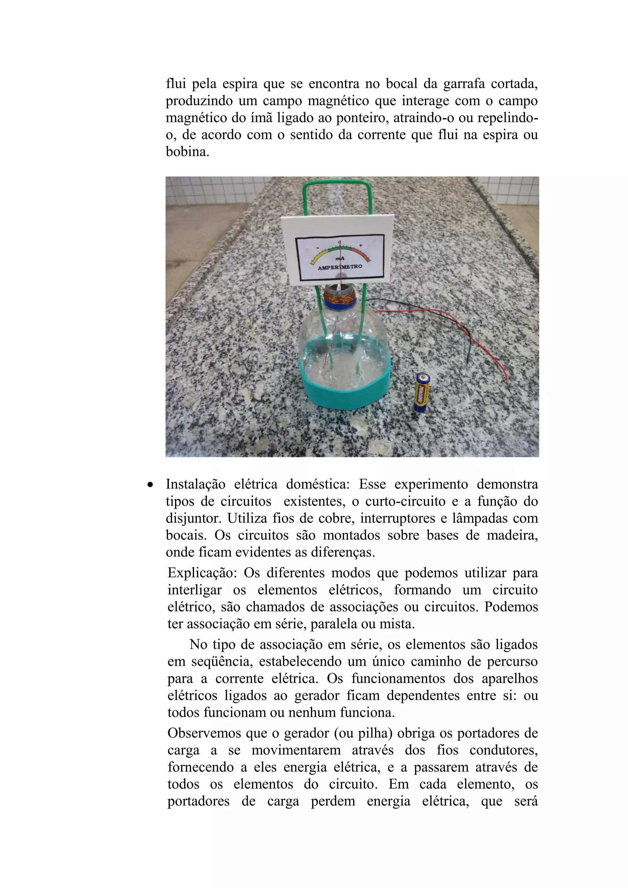 flui pela espira que se encontra no bocal da garrafa cortada,
produzindo um campo magnético que interage com o campo
magnético do ímã ligado ao ponteiro, atraindo-o ou repelindo-
o, de acordo com o sentido da corrente que flui na espira ou
bobina.
 Instalação elétrica doméstica: Esse experimento demonstra
tipos de circuitos existentes, o curto-circuito e a função do
disjuntor. Utiliza fios de cobre, interruptores e lâmpadas com
bocais. Os circuitos são montados sobre bases de madeira,
onde ficam evidentes as diferenças.
Explicação: Os diferentes modos que podemos utilizar para
interligar os elementos elétricos, formando um circuito
elétrico, são chamados de associações ou circuitos. Podemos
ter associação em série, paralela ou mista.
No tipo de associação em série, os elementos são ligados
em seqüência, estabelecendo um único caminho de percurso
para a corrente elétrica. Os funcionamentos dos aparelhos
elétricos ligados ao gerador ficam dependentes entre si: ou
todos funcionam ou nenhum funciona.
Observemos que o gerador (ou pilha) obriga os portadores de
carga a se movimentarem através dos fios condutores,
fornecendo a eles energia elétrica, e a passarem através de
todos os elementos do circuito. Em cada elemento, os
portadores de carga perdem energia elétrica, que será
 