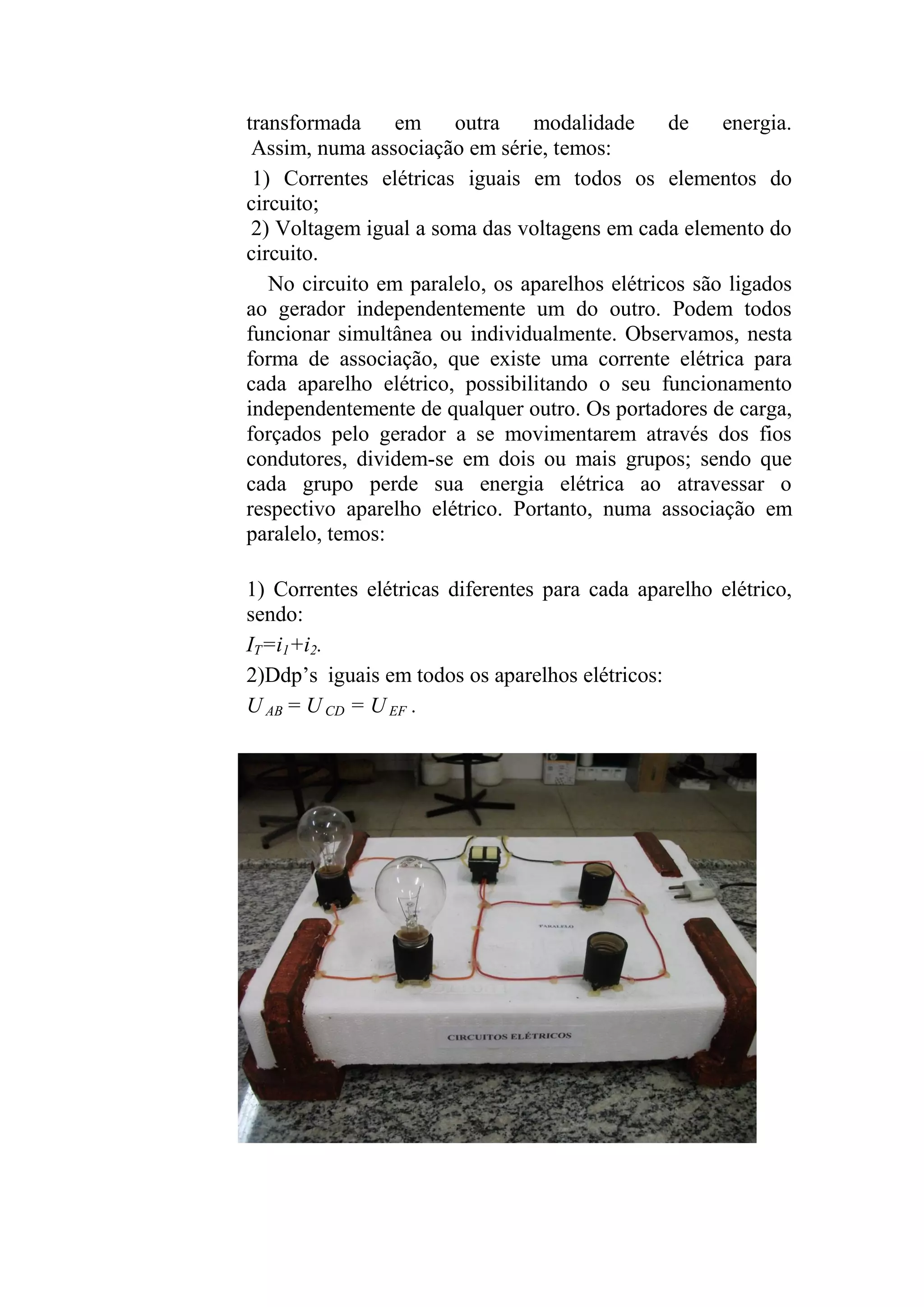 transformada em outra modalidade de energia.
Assim, numa associação em série, temos:
1) Correntes elétricas iguais em todos os elementos do
circuito;
2) Voltagem igual a soma das voltagens em cada elemento do
circuito.
No circuito em paralelo, os aparelhos elétricos são ligados
ao gerador independentemente um do outro. Podem todos
funcionar simultânea ou individualmente. Observamos, nesta
forma de associação, que existe uma corrente elétrica para
cada aparelho elétrico, possibilitando o seu funcionamento
independentemente de qualquer outro. Os portadores de carga,
forçados pelo gerador a se movimentarem através dos fios
condutores, dividem-se em dois ou mais grupos; sendo que
cada grupo perde sua energia elétrica ao atravessar o
respectivo aparelho elétrico. Portanto, numa associação em
paralelo, temos:
1) Correntes elétricas diferentes para cada aparelho elétrico,
sendo:
IT=i1+i2.
2)Ddp’s iguais em todos os aparelhos elétricos:
U AB = U CD = U EF .
 