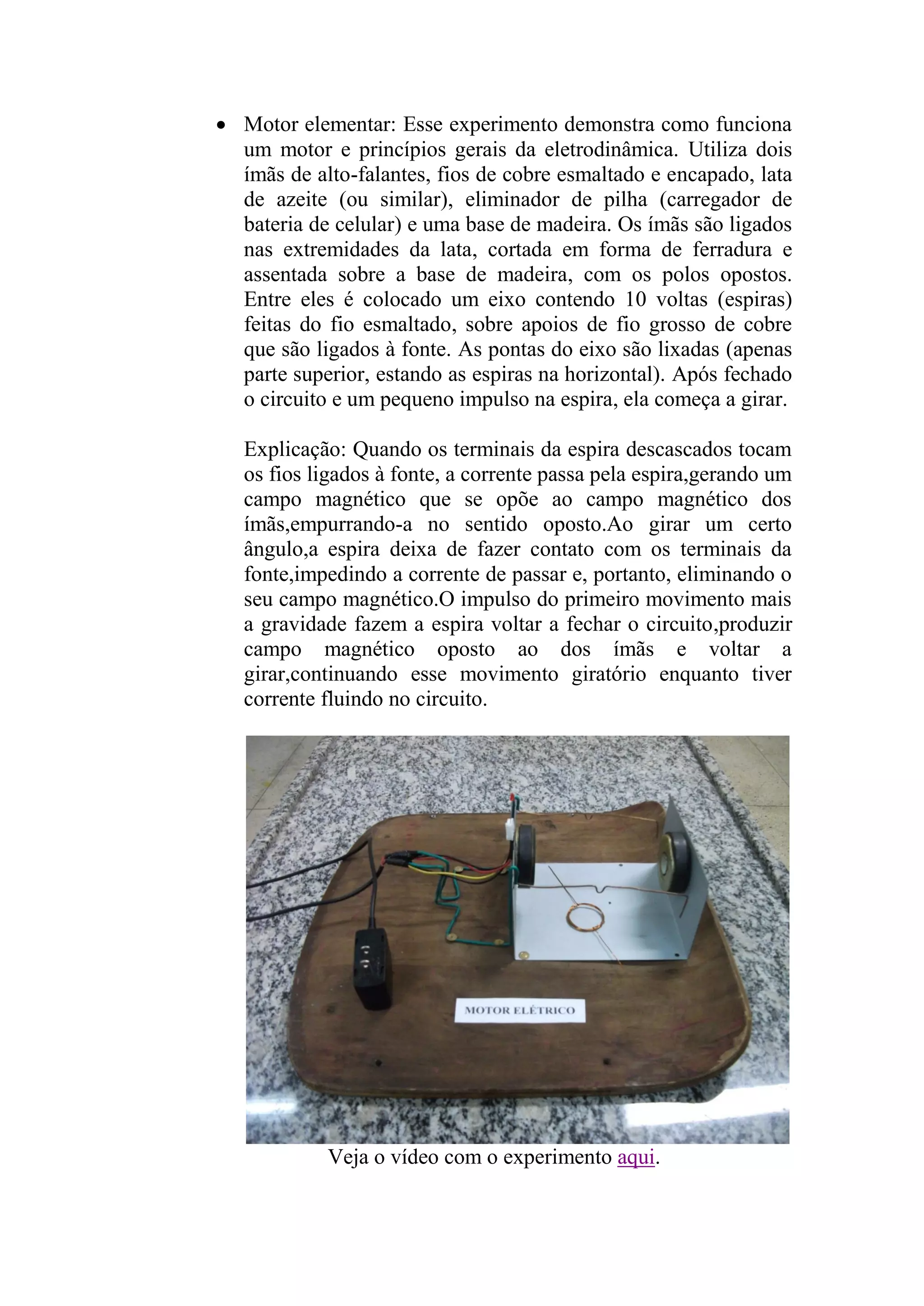  Motor elementar: Esse experimento demonstra como funciona
um motor e princípios gerais da eletrodinâmica. Utiliza dois
ímãs de alto-falantes, fios de cobre esmaltado e encapado, lata
de azeite (ou similar), eliminador de pilha (carregador de
bateria de celular) e uma base de madeira. Os ímãs são ligados
nas extremidades da lata, cortada em forma de ferradura e
assentada sobre a base de madeira, com os polos opostos.
Entre eles é colocado um eixo contendo 10 voltas (espiras)
feitas do fio esmaltado, sobre apoios de fio grosso de cobre
que são ligados à fonte. As pontas do eixo são lixadas (apenas
parte superior, estando as espiras na horizontal). Após fechado
o circuito e um pequeno impulso na espira, ela começa a girar.
Explicação: Quando os terminais da espira descascados tocam
os fios ligados à fonte, a corrente passa pela espira,gerando um
campo magnético que se opõe ao campo magnético dos
ímãs,empurrando-a no sentido oposto.Ao girar um certo
ângulo,a espira deixa de fazer contato com os terminais da
fonte,impedindo a corrente de passar e, portanto, eliminando o
seu campo magnético.O impulso do primeiro movimento mais
a gravidade fazem a espira voltar a fechar o circuito,produzir
campo magnético oposto ao dos ímãs e voltar a
girar,continuando esse movimento giratório enquanto tiver
corrente fluindo no circuito.
Veja o vídeo com o experimento aqui.
 