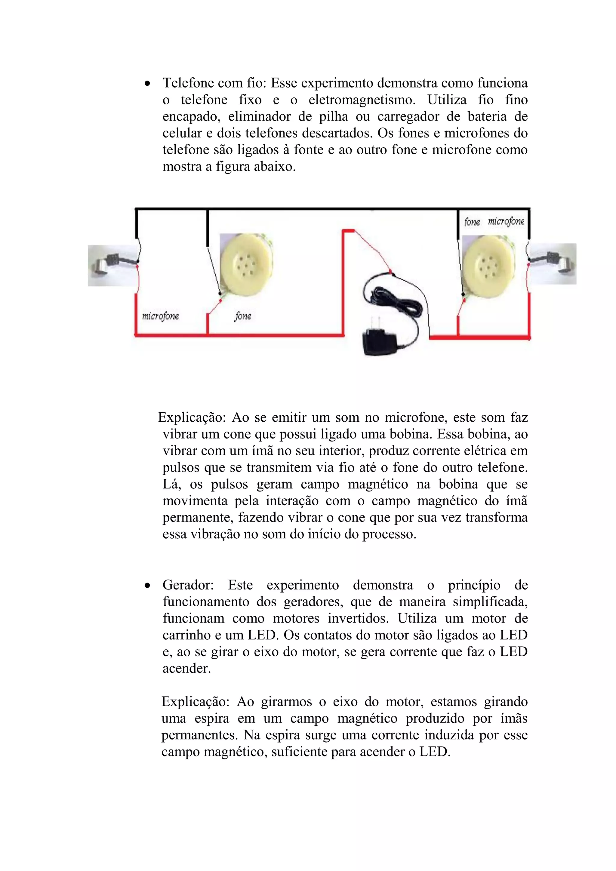  Telefone com fio: Esse experimento demonstra como funciona
o telefone fixo e o eletromagnetismo. Utiliza fio fino
encapado, eliminador de pilha ou carregador de bateria de
celular e dois telefones descartados. Os fones e microfones do
telefone são ligados à fonte e ao outro fone e microfone como
mostra a figura abaixo.
Explicação: Ao se emitir um som no microfone, este som faz
vibrar um cone que possui ligado uma bobina. Essa bobina, ao
vibrar com um ímã no seu interior, produz corrente elétrica em
pulsos que se transmitem via fio até o fone do outro telefone.
Lá, os pulsos geram campo magnético na bobina que se
movimenta pela interação com o campo magnético do ímã
permanente, fazendo vibrar o cone que por sua vez transforma
essa vibração no som do início do processo.
 Gerador: Este experimento demonstra o princípio de
funcionamento dos geradores, que de maneira simplificada,
funcionam como motores invertidos. Utiliza um motor de
carrinho e um LED. Os contatos do motor são ligados ao LED
e, ao se girar o eixo do motor, se gera corrente que faz o LED
acender.
Explicação: Ao girarmos o eixo do motor, estamos girando
uma espira em um campo magnético produzido por ímãs
permanentes. Na espira surge uma corrente induzida por esse
campo magnético, suficiente para acender o LED.
 