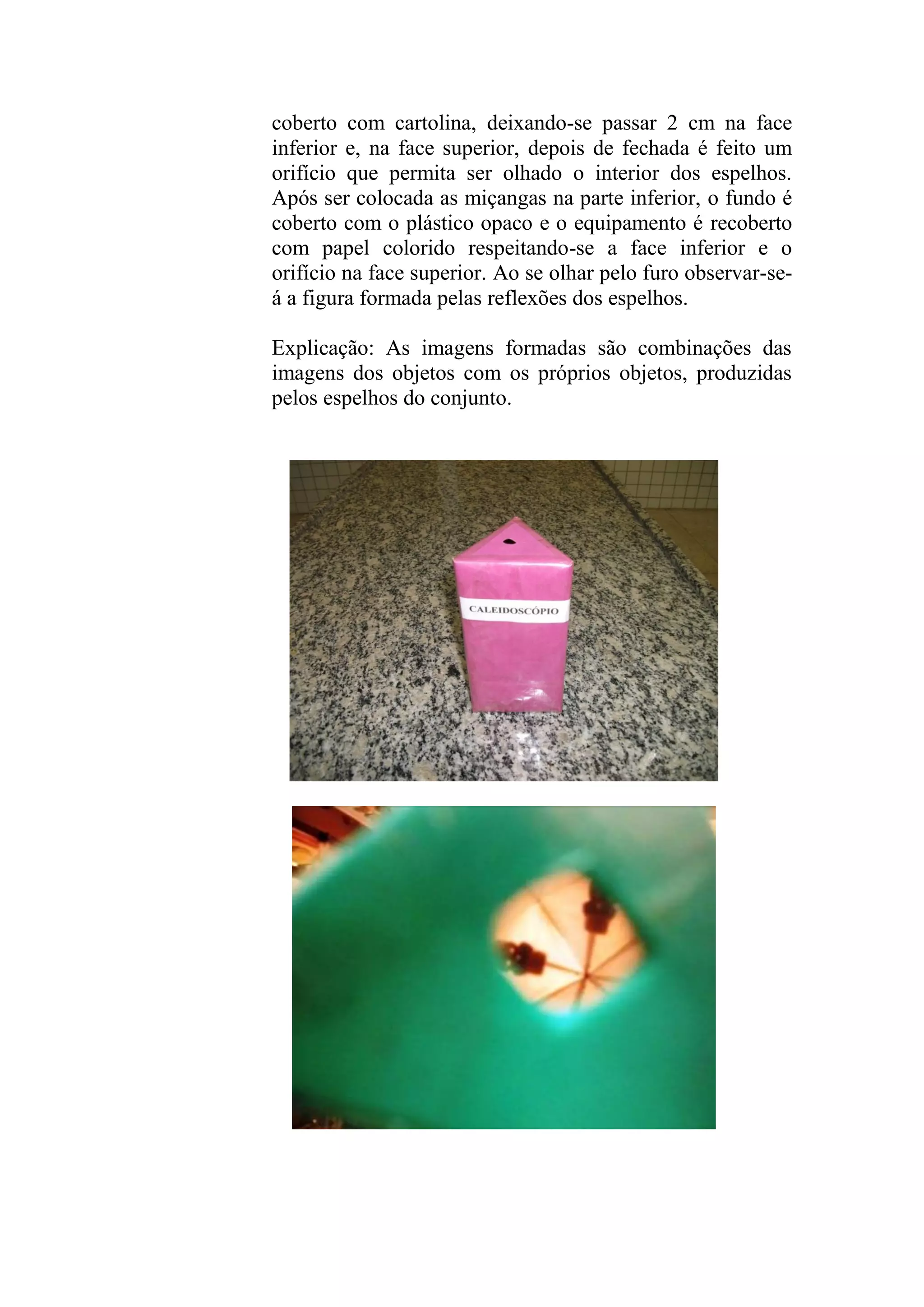 coberto com cartolina, deixando-se passar 2 cm na face
inferior e, na face superior, depois de fechada é feito um
orifício que permita ser olhado o interior dos espelhos.
Após ser colocada as miçangas na parte inferior, o fundo é
coberto com o plástico opaco e o equipamento é recoberto
com papel colorido respeitando-se a face inferior e o
orifício na face superior. Ao se olhar pelo furo observar-se-
á a figura formada pelas reflexões dos espelhos.
Explicação: As imagens formadas são combinações das
imagens dos objetos com os próprios objetos, produzidas
pelos espelhos do conjunto.
 