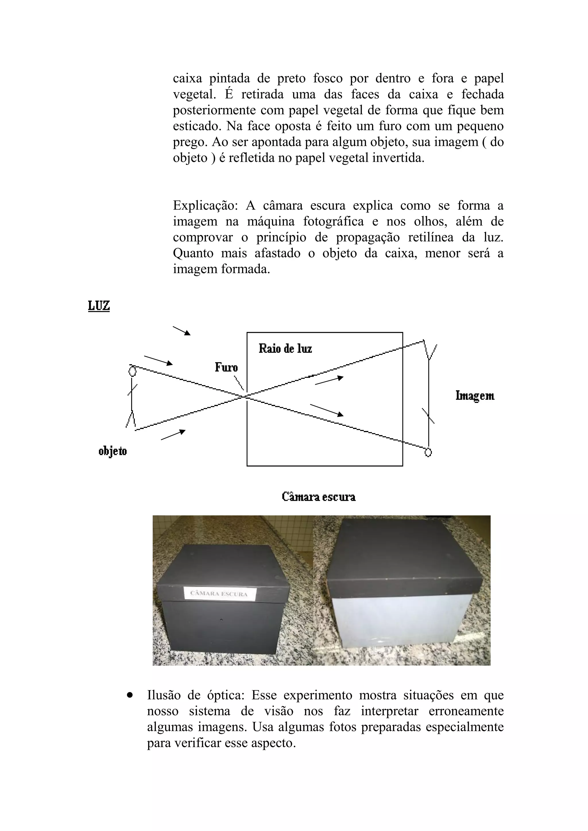 caixa pintada de preto fosco por dentro e fora e papel
vegetal. É retirada uma das faces da caixa e fechada
posteriormente com papel vegetal de forma que fique bem
esticado. Na face oposta é feito um furo com um pequeno
prego. Ao ser apontada para algum objeto, sua imagem ( do
objeto ) é refletida no papel vegetal invertida.
Explicação: A câmara escura explica como se forma a
imagem na máquina fotográfica e nos olhos, além de
comprovar o princípio de propagação retilínea da luz.
Quanto mais afastado o objeto da caixa, menor será a
imagem formada.
 Ilusão de óptica: Esse experimento mostra situações em que
nosso sistema de visão nos faz interpretar erroneamente
algumas imagens. Usa algumas fotos preparadas especialmente
para verificar esse aspecto.
 