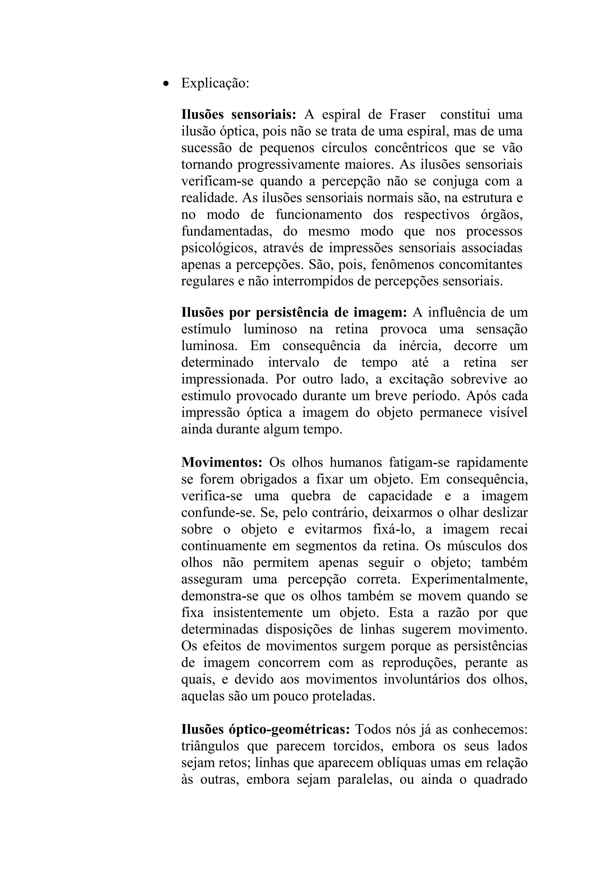 Explicação:
Ilusões sensoriais: A espiral de Fraser constitui uma
ilusão óptica, pois não se trata de uma espiral, mas de uma
sucessão de pequenos círculos concêntricos que se vão
tornando progressivamente maiores. As ilusões sensoriais
verificam-se quando a percepção não se conjuga com a
realidade. As ilusões sensoriais normais são, na estrutura e
no modo de funcionamento dos respectivos órgãos,
fundamentadas, do mesmo modo que nos processos
psicológicos, através de impressões sensoriais associadas
apenas a percepções. São, pois, fenômenos concomitantes
regulares e não interrompidos de percepções sensoriais.
Ilusões por persistência de imagem: A influência de um
estímulo luminoso na retina provoca uma sensação
luminosa. Em consequência da inércia, decorre um
determinado intervalo de tempo até a retina ser
impressionada. Por outro lado, a excitação sobrevive ao
estimulo provocado durante um breve período. Após cada
impressão óptica a imagem do objeto permanece visível
ainda durante algum tempo.
Movimentos: Os olhos humanos fatigam-se rapidamente
se forem obrigados a fixar um objeto. Em consequência,
verifica-se uma quebra de capacidade e a imagem
confunde-se. Se, pelo contrário, deixarmos o olhar deslizar
sobre o objeto e evitarmos fixá-lo, a imagem recai
continuamente em segmentos da retina. Os músculos dos
olhos não permitem apenas seguir o objeto; também
asseguram uma percepção correta. Experimentalmente,
demonstra-se que os olhos também se movem quando se
fixa insistentemente um objeto. Esta a razão por que
determinadas disposições de linhas sugerem movimento.
Os efeitos de movimentos surgem porque as persistências
de imagem concorrem com as reproduções, perante as
quais, e devido aos movimentos involuntários dos olhos,
aquelas são um pouco proteladas.
Ilusões óptico-geométricas: Todos nós já as conhecemos:
triângulos que parecem torcidos, embora os seus lados
sejam retos; linhas que aparecem oblíquas umas em relação
às outras, embora sejam paralelas, ou ainda o quadrado
 
