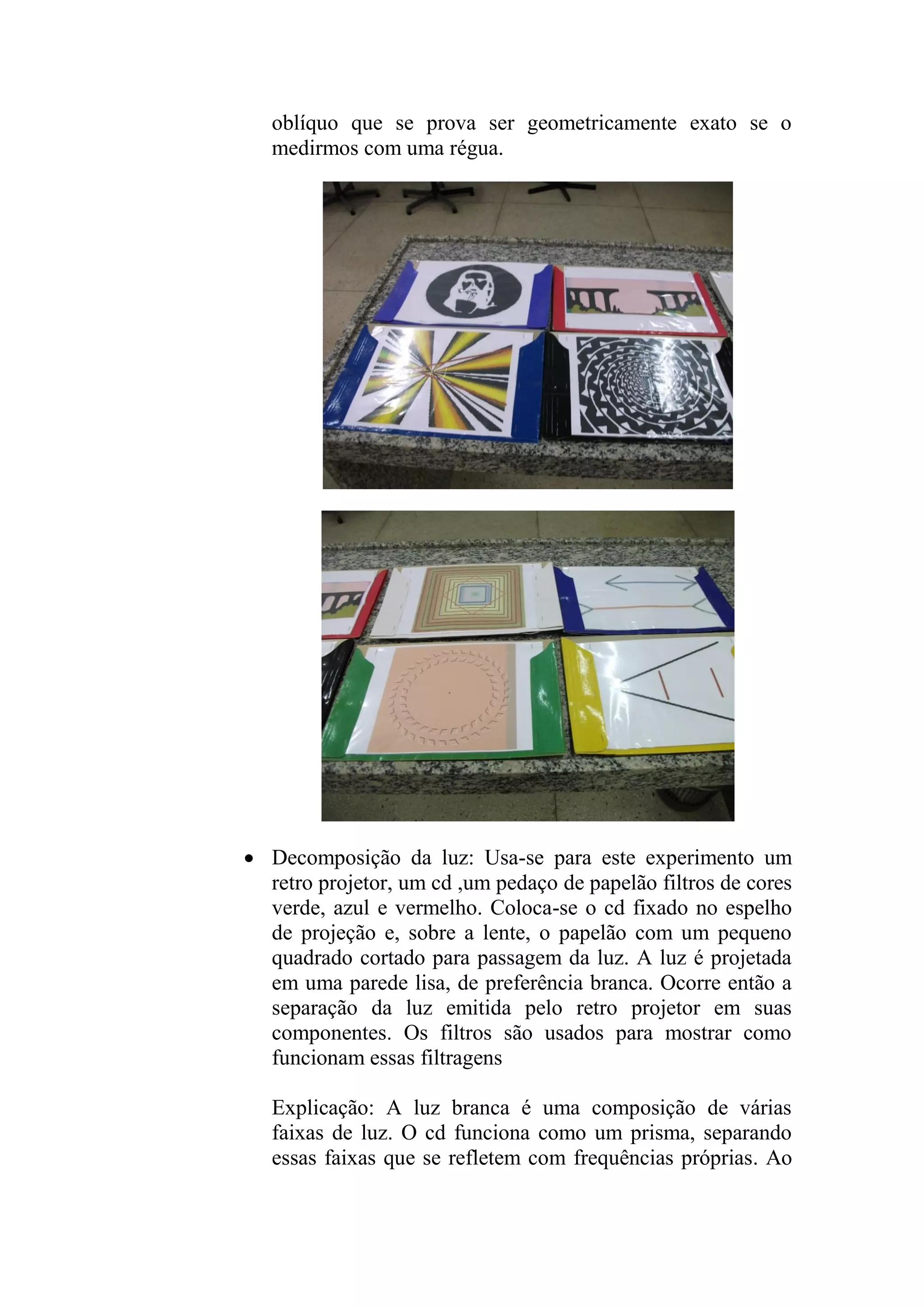 oblíquo que se prova ser geometricamente exato se o
medirmos com uma régua.
 Decomposição da luz: Usa-se para este experimento um
retro projetor, um cd ,um pedaço de papelão filtros de cores
verde, azul e vermelho. Coloca-se o cd fixado no espelho
de projeção e, sobre a lente, o papelão com um pequeno
quadrado cortado para passagem da luz. A luz é projetada
em uma parede lisa, de preferência branca. Ocorre então a
separação da luz emitida pelo retro projetor em suas
componentes. Os filtros são usados para mostrar como
funcionam essas filtragens
Explicação: A luz branca é uma composição de várias
faixas de luz. O cd funciona como um prisma, separando
essas faixas que se refletem com frequências próprias. Ao
 