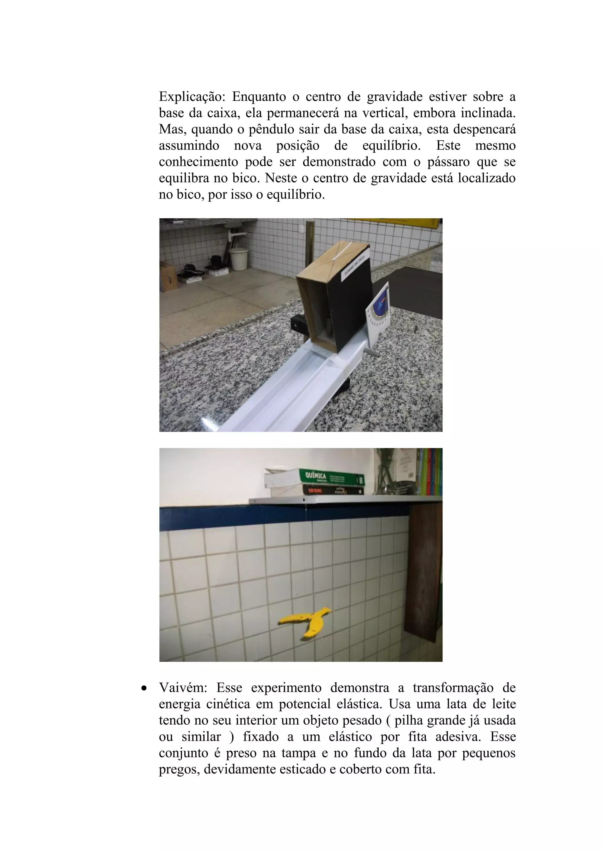 Explicação: Enquanto o centro de gravidade estiver sobre a
base da caixa, ela permanecerá na vertical, embora inclinada.
Mas, quando o pêndulo sair da base da caixa, esta despencará
assumindo nova posição de equilíbrio. Este mesmo
conhecimento pode ser demonstrado com o pássaro que se
equilibra no bico. Neste o centro de gravidade está localizado
no bico, por isso o equilíbrio.
 Vaivém: Esse experimento demonstra a transformação de
energia cinética em potencial elástica. Usa uma lata de leite
tendo no seu interior um objeto pesado ( pilha grande já usada
ou similar ) fixado a um elástico por fita adesiva. Esse
conjunto é preso na tampa e no fundo da lata por pequenos
pregos, devidamente esticado e coberto com fita.
 