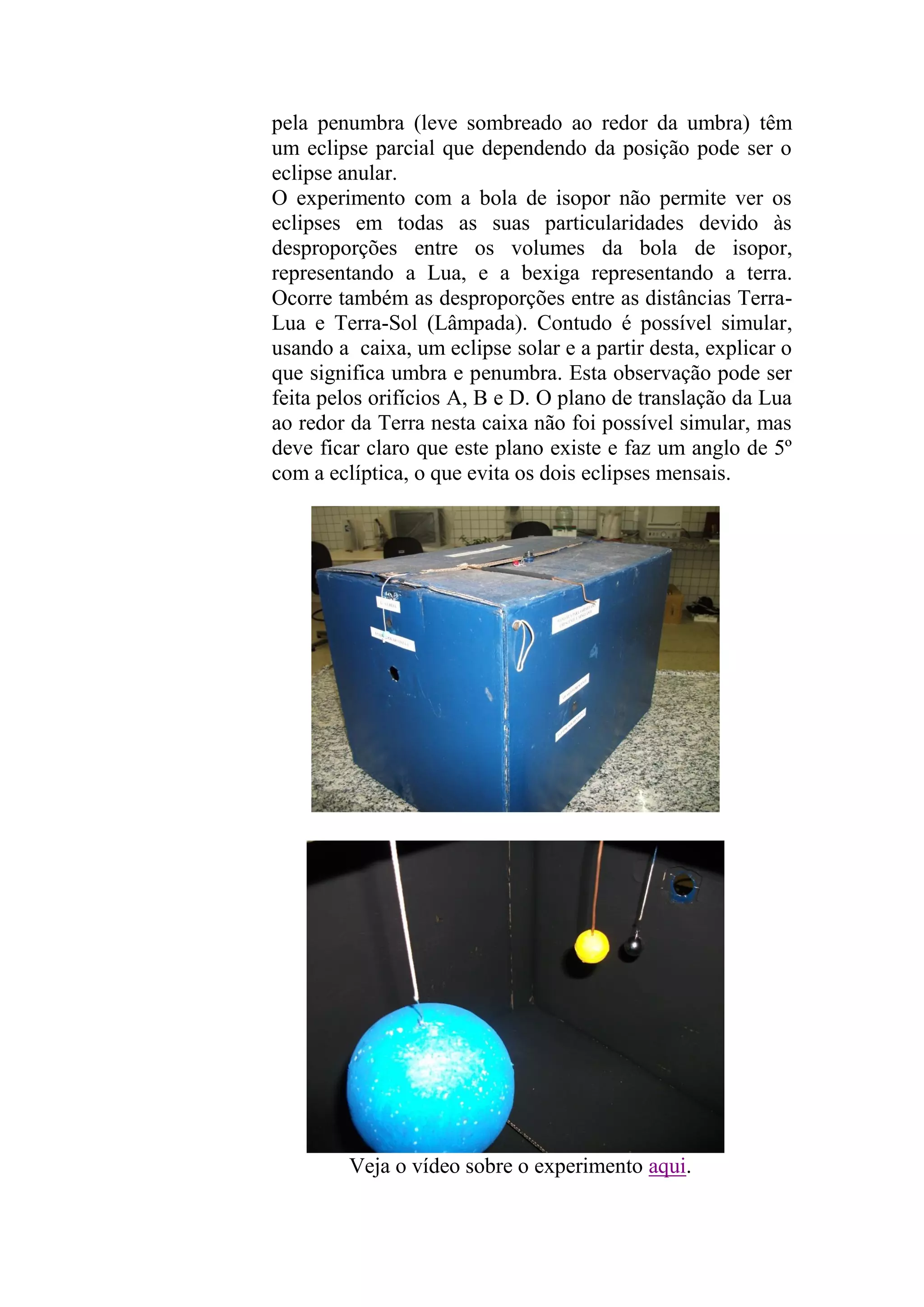 pela penumbra (leve sombreado ao redor da umbra) têm
um eclipse parcial que dependendo da posição pode ser o
eclipse anular.
O experimento com a bola de isopor não permite ver os
eclipses em todas as suas particularidades devido às
desproporções entre os volumes da bola de isopor,
representando a Lua, e a bexiga representando a terra.
Ocorre também as desproporções entre as distâncias Terra-
Lua e Terra-Sol (Lâmpada). Contudo é possível simular,
usando a caixa, um eclipse solar e a partir desta, explicar o
que significa umbra e penumbra. Esta observação pode ser
feita pelos orifícios A, B e D. O plano de translação da Lua
ao redor da Terra nesta caixa não foi possível simular, mas
deve ficar claro que este plano existe e faz um anglo de 5º
com a eclíptica, o que evita os dois eclipses mensais.
Veja o vídeo sobre o experimento aqui.
 
