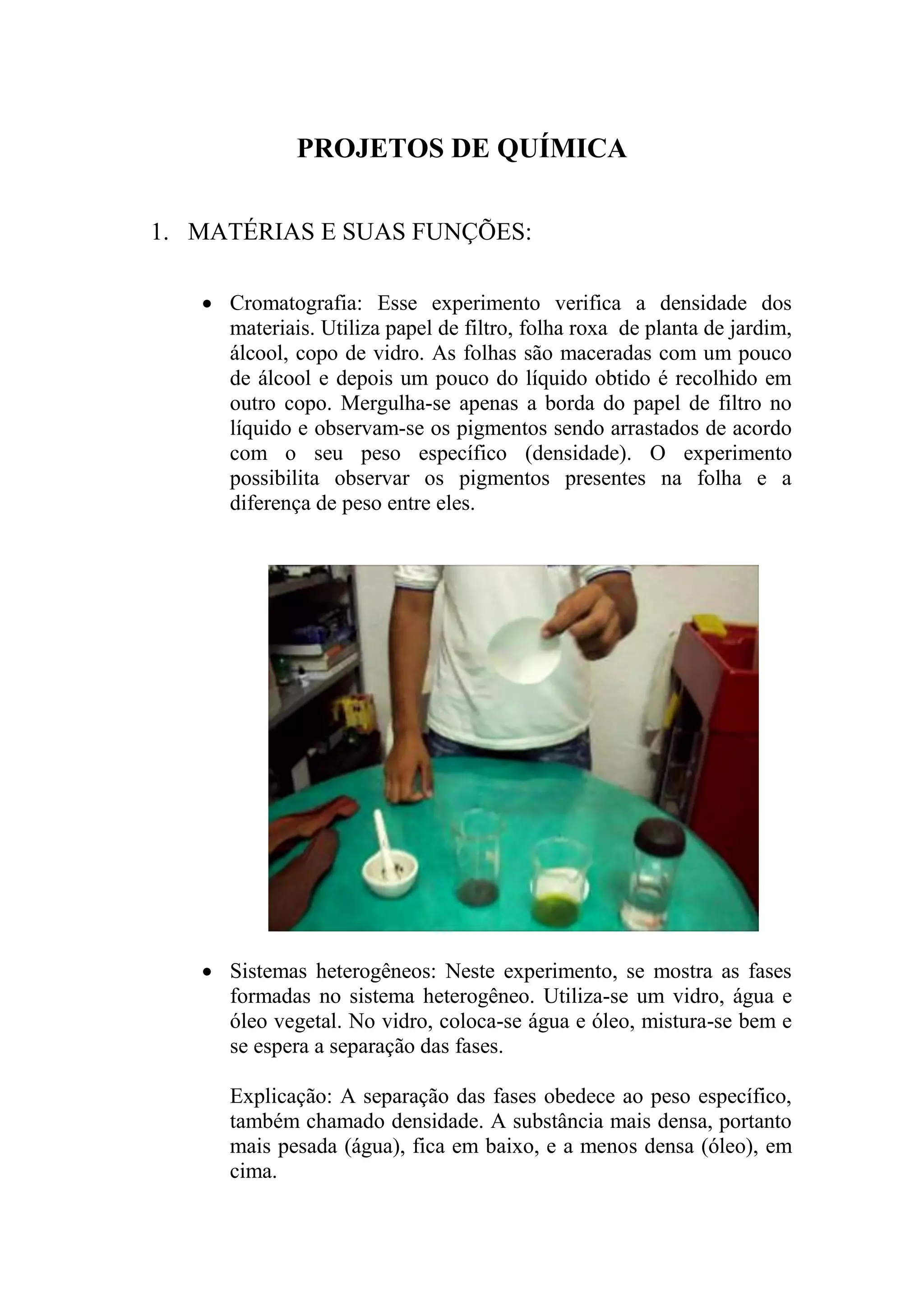 PROJETOS DE QUÍMICA
1. MATÉRIAS E SUAS FUNÇÕES:
 Cromatografia: Esse experimento verifica a densidade dos
materiais. Utiliza papel de filtro, folha roxa de planta de jardim,
álcool, copo de vidro. As folhas são maceradas com um pouco
de álcool e depois um pouco do líquido obtido é recolhido em
outro copo. Mergulha-se apenas a borda do papel de filtro no
líquido e observam-se os pigmentos sendo arrastados de acordo
com o seu peso específico (densidade). O experimento
possibilita observar os pigmentos presentes na folha e a
diferença de peso entre eles.
 Sistemas heterogêneos: Neste experimento, se mostra as fases
formadas no sistema heterogêneo. Utiliza-se um vidro, água e
óleo vegetal. No vidro, coloca-se água e óleo, mistura-se bem e
se espera a separação das fases.
Explicação: A separação das fases obedece ao peso específico,
também chamado densidade. A substância mais densa, portanto
mais pesada (água), fica em baixo, e a menos densa (óleo), em
cima.
 