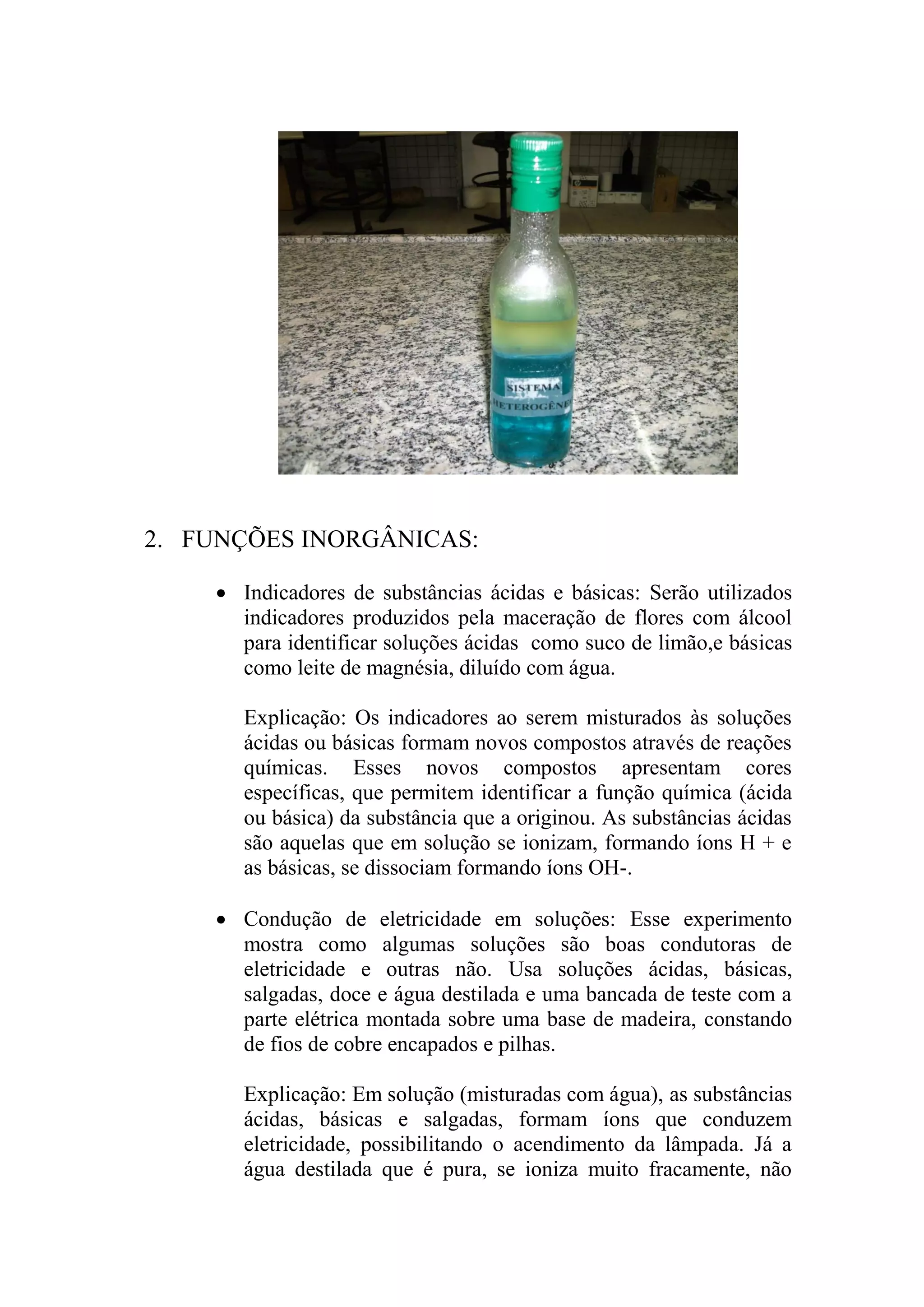 2. FUNÇÕES INORGÂNICAS:
 Indicadores de substâncias ácidas e básicas: Serão utilizados
indicadores produzidos pela maceração de flores com álcool
para identificar soluções ácidas como suco de limão,e básicas
como leite de magnésia, diluído com água.
Explicação: Os indicadores ao serem misturados às soluções
ácidas ou básicas formam novos compostos através de reações
químicas. Esses novos compostos apresentam cores
específicas, que permitem identificar a função química (ácida
ou básica) da substância que a originou. As substâncias ácidas
são aquelas que em solução se ionizam, formando íons H + e
as básicas, se dissociam formando íons OH-.
 Condução de eletricidade em soluções: Esse experimento
mostra como algumas soluções são boas condutoras de
eletricidade e outras não. Usa soluções ácidas, básicas,
salgadas, doce e água destilada e uma bancada de teste com a
parte elétrica montada sobre uma base de madeira, constando
de fios de cobre encapados e pilhas.
Explicação: Em solução (misturadas com água), as substâncias
ácidas, básicas e salgadas, formam íons que conduzem
eletricidade, possibilitando o acendimento da lâmpada. Já a
água destilada que é pura, se ioniza muito fracamente, não
 