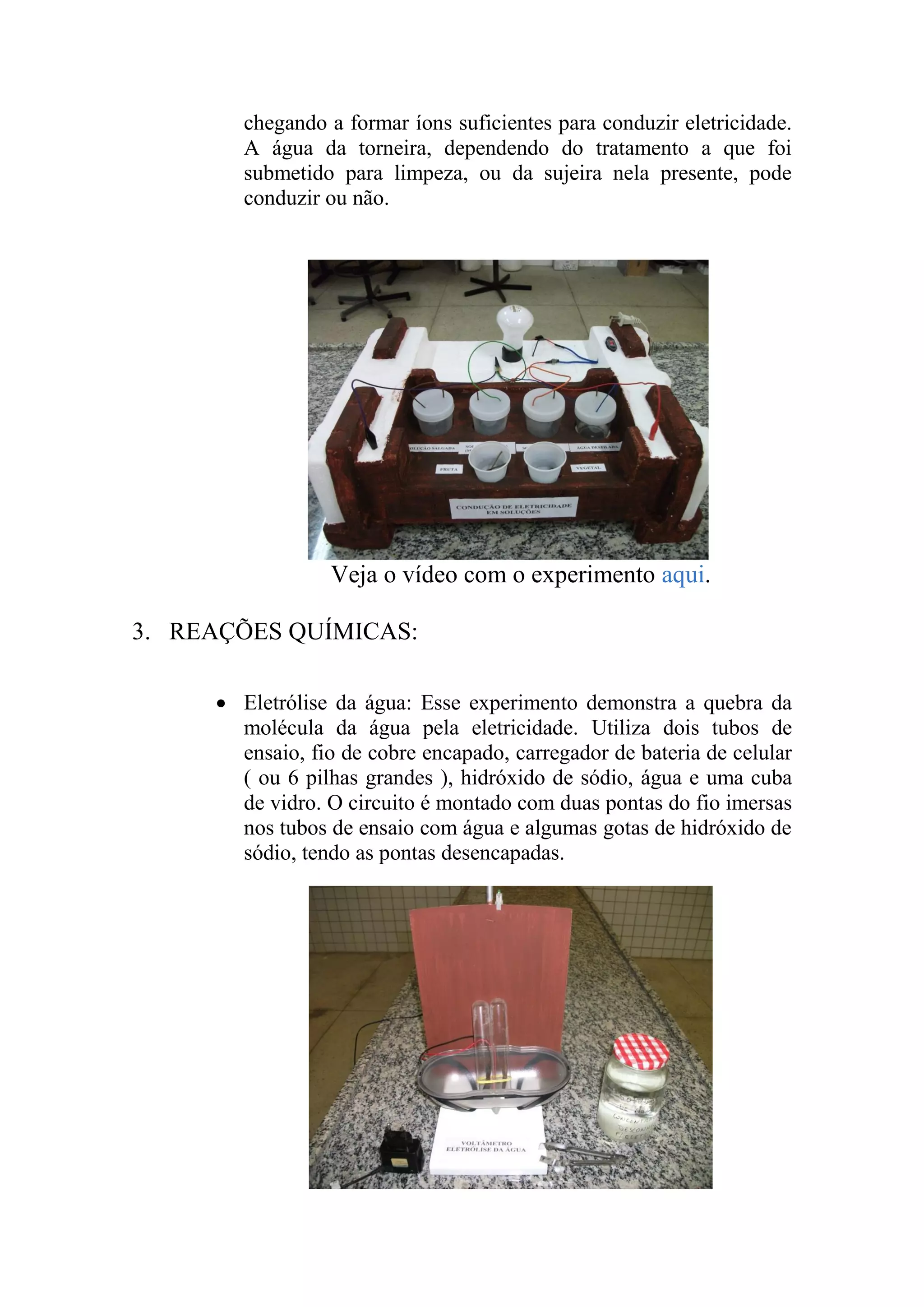 chegando a formar íons suficientes para conduzir eletricidade.
A água da torneira, dependendo do tratamento a que foi
submetido para limpeza, ou da sujeira nela presente, pode
conduzir ou não.
Veja o vídeo com o experimento aqui.
3. REAÇÕES QUÍMICAS:
 Eletrólise da água: Esse experimento demonstra a quebra da
molécula da água pela eletricidade. Utiliza dois tubos de
ensaio, fio de cobre encapado, carregador de bateria de celular
( ou 6 pilhas grandes ), hidróxido de sódio, água e uma cuba
de vidro. O circuito é montado com duas pontas do fio imersas
nos tubos de ensaio com água e algumas gotas de hidróxido de
sódio, tendo as pontas desencapadas.
 
