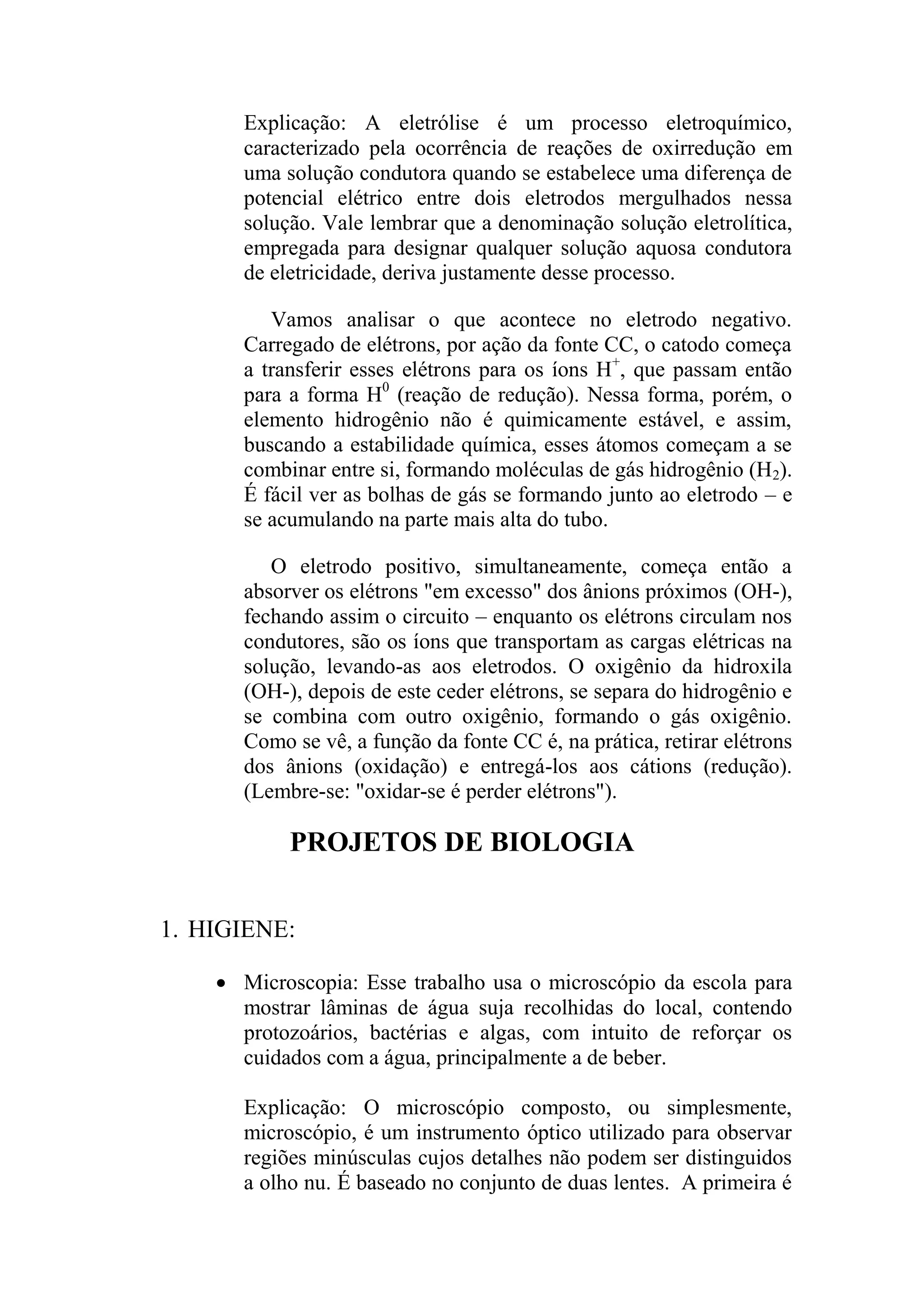 Explicação: A eletrólise é um processo eletroquímico,
caracterizado pela ocorrência de reações de oxirredução em
uma solução condutora quando se estabelece uma diferença de
potencial elétrico entre dois eletrodos mergulhados nessa
solução. Vale lembrar que a denominação solução eletrolítica,
empregada para designar qualquer solução aquosa condutora
de eletricidade, deriva justamente desse processo.
Vamos analisar o que acontece no eletrodo negativo.
Carregado de elétrons, por ação da fonte CC, o catodo começa
a transferir esses elétrons para os íons H+
, que passam então
para a forma H0
(reação de redução). Nessa forma, porém, o
elemento hidrogênio não é quimicamente estável, e assim,
buscando a estabilidade química, esses átomos começam a se
combinar entre si, formando moléculas de gás hidrogênio (H2).
É fácil ver as bolhas de gás se formando junto ao eletrodo – e
se acumulando na parte mais alta do tubo.
O eletrodo positivo, simultaneamente, começa então a
absorver os elétrons "em excesso" dos ânions próximos (OH-),
fechando assim o circuito – enquanto os elétrons circulam nos
condutores, são os íons que transportam as cargas elétricas na
solução, levando-as aos eletrodos. O oxigênio da hidroxila
(OH-), depois de este ceder elétrons, se separa do hidrogênio e
se combina com outro oxigênio, formando o gás oxigênio.
Como se vê, a função da fonte CC é, na prática, retirar elétrons
dos ânions (oxidação) e entregá-los aos cátions (redução).
(Lembre-se: "oxidar-se é perder elétrons").
PROJETOS DE BIOLOGIA
1. HIGIENE:
 Microscopia: Esse trabalho usa o microscópio da escola para
mostrar lâminas de água suja recolhidas do local, contendo
protozoários, bactérias e algas, com intuito de reforçar os
cuidados com a água, principalmente a de beber.
Explicação: O microscópio composto, ou simplesmente,
microscópio, é um instrumento óptico utilizado para observar
regiões minúsculas cujos detalhes não podem ser distinguidos
a olho nu. É baseado no conjunto de duas lentes. A primeira é
 
