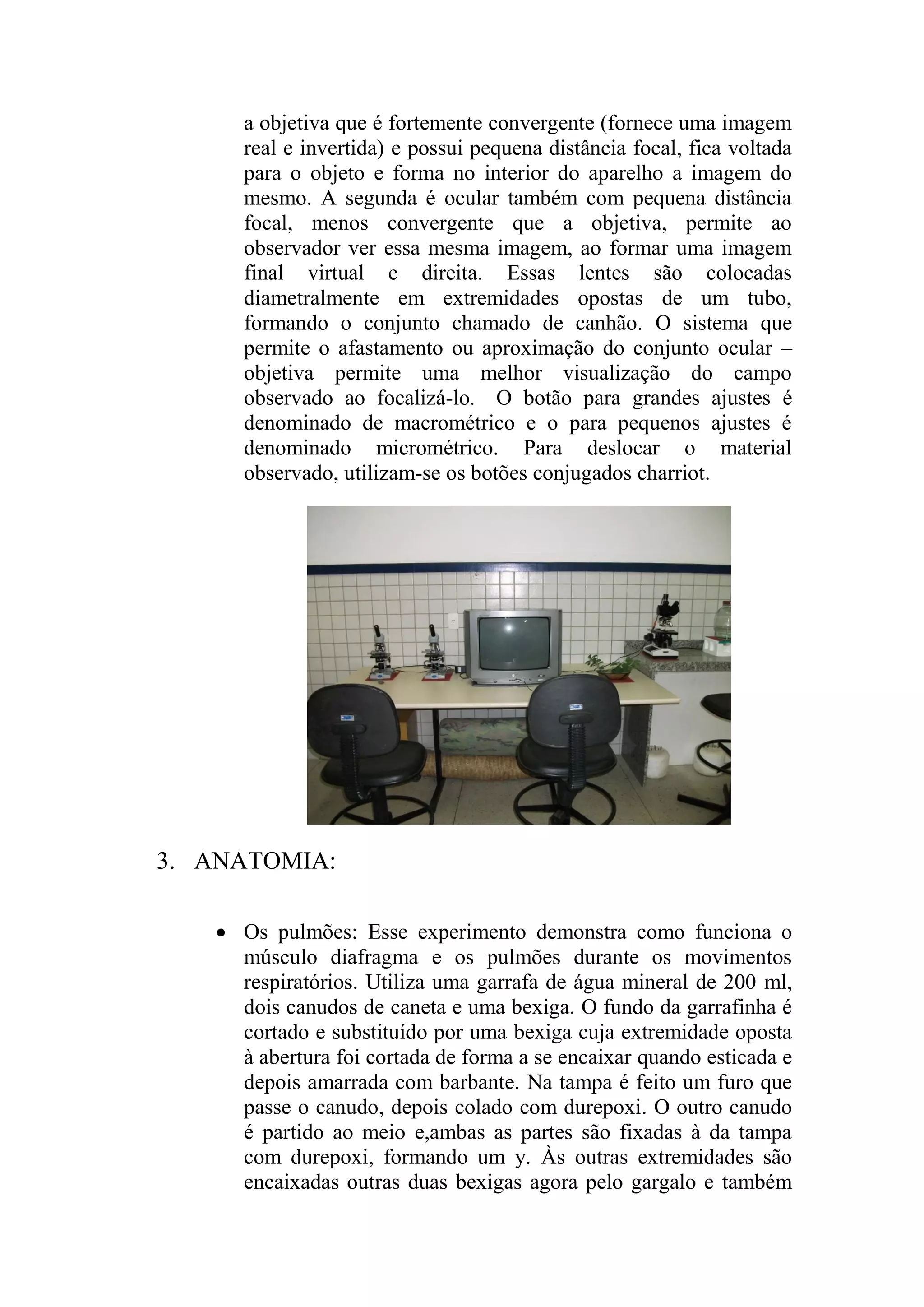 a objetiva que é fortemente convergente (fornece uma imagem
real e invertida) e possui pequena distância focal, fica voltada
para o objeto e forma no interior do aparelho a imagem do
mesmo. A segunda é ocular também com pequena distância
focal, menos convergente que a objetiva, permite ao
observador ver essa mesma imagem, ao formar uma imagem
final virtual e direita. Essas lentes são colocadas
diametralmente em extremidades opostas de um tubo,
formando o conjunto chamado de canhão. O sistema que
permite o afastamento ou aproximação do conjunto ocular –
objetiva permite uma melhor visualização do campo
observado ao focalizá-lo. O botão para grandes ajustes é
denominado de macrométrico e o para pequenos ajustes é
denominado micrométrico. Para deslocar o material
observado, utilizam-se os botões conjugados charriot.
3. ANATOMIA:
 Os pulmões: Esse experimento demonstra como funciona o
músculo diafragma e os pulmões durante os movimentos
respiratórios. Utiliza uma garrafa de água mineral de 200 ml,
dois canudos de caneta e uma bexiga. O fundo da garrafinha é
cortado e substituído por uma bexiga cuja extremidade oposta
à abertura foi cortada de forma a se encaixar quando esticada e
depois amarrada com barbante. Na tampa é feito um furo que
passe o canudo, depois colado com durepoxi. O outro canudo
é partido ao meio e,ambas as partes são fixadas à da tampa
com durepoxi, formando um y. Às outras extremidades são
encaixadas outras duas bexigas agora pelo gargalo e também
 