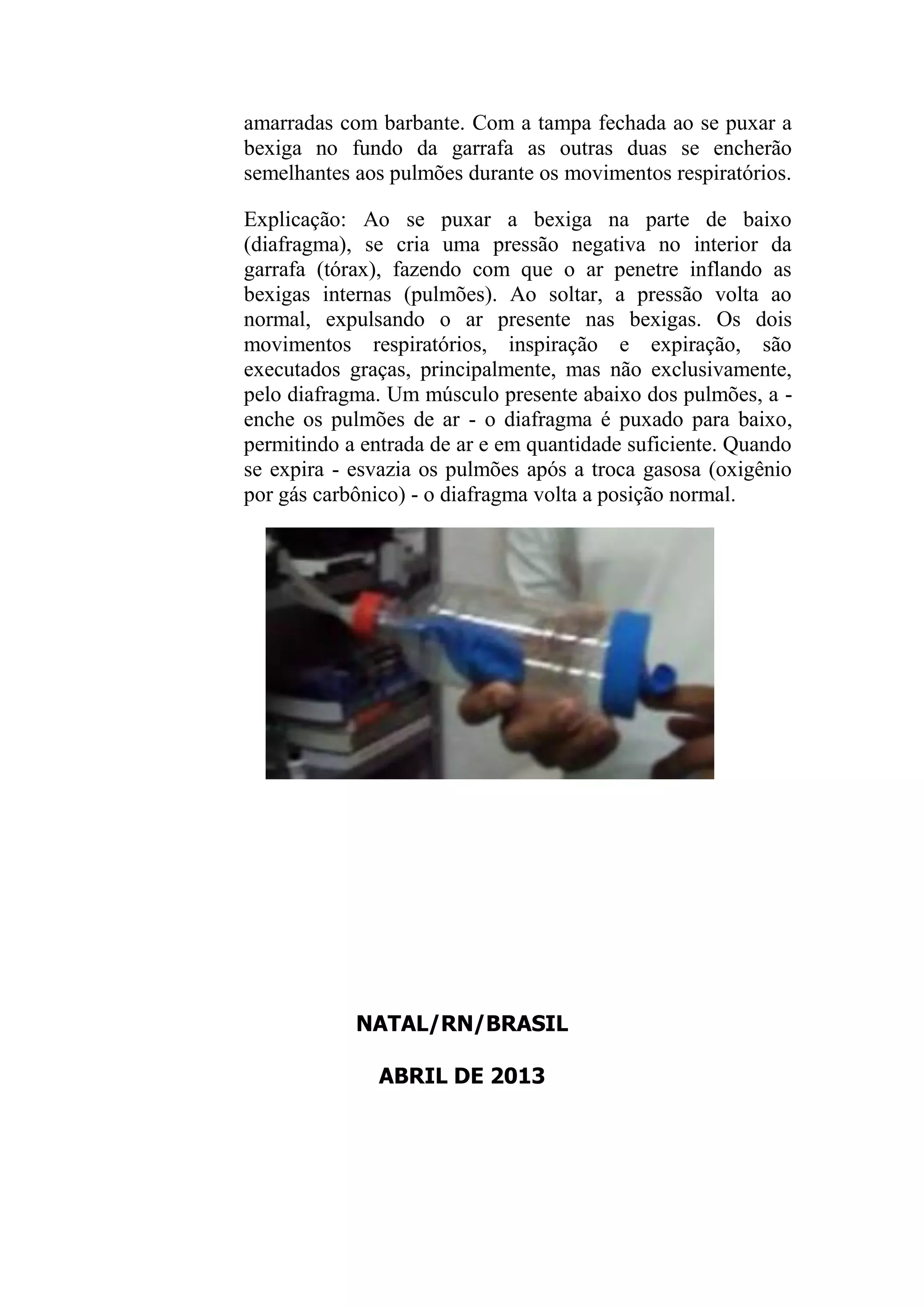 amarradas com barbante. Com a tampa fechada ao se puxar a
bexiga no fundo da garrafa as outras duas se encherão
semelhantes aos pulmões durante os movimentos respiratórios.
Explicação: Ao se puxar a bexiga na parte de baixo
(diafragma), se cria uma pressão negativa no interior da
garrafa (tórax), fazendo com que o ar penetre inflando as
bexigas internas (pulmões). Ao soltar, a pressão volta ao
normal, expulsando o ar presente nas bexigas. Os dois
movimentos respiratórios, inspiração e expiração, são
executados graças, principalmente, mas não exclusivamente,
pelo diafragma. Um músculo presente abaixo dos pulmões, a -
enche os pulmões de ar - o diafragma é puxado para baixo,
permitindo a entrada de ar e em quantidade suficiente. Quando
se expira - esvazia os pulmões após a troca gasosa (oxigênio
por gás carbônico) - o diafragma volta a posição normal.
NATAL/RN/BRASIL
ABRIL DE 2013
 