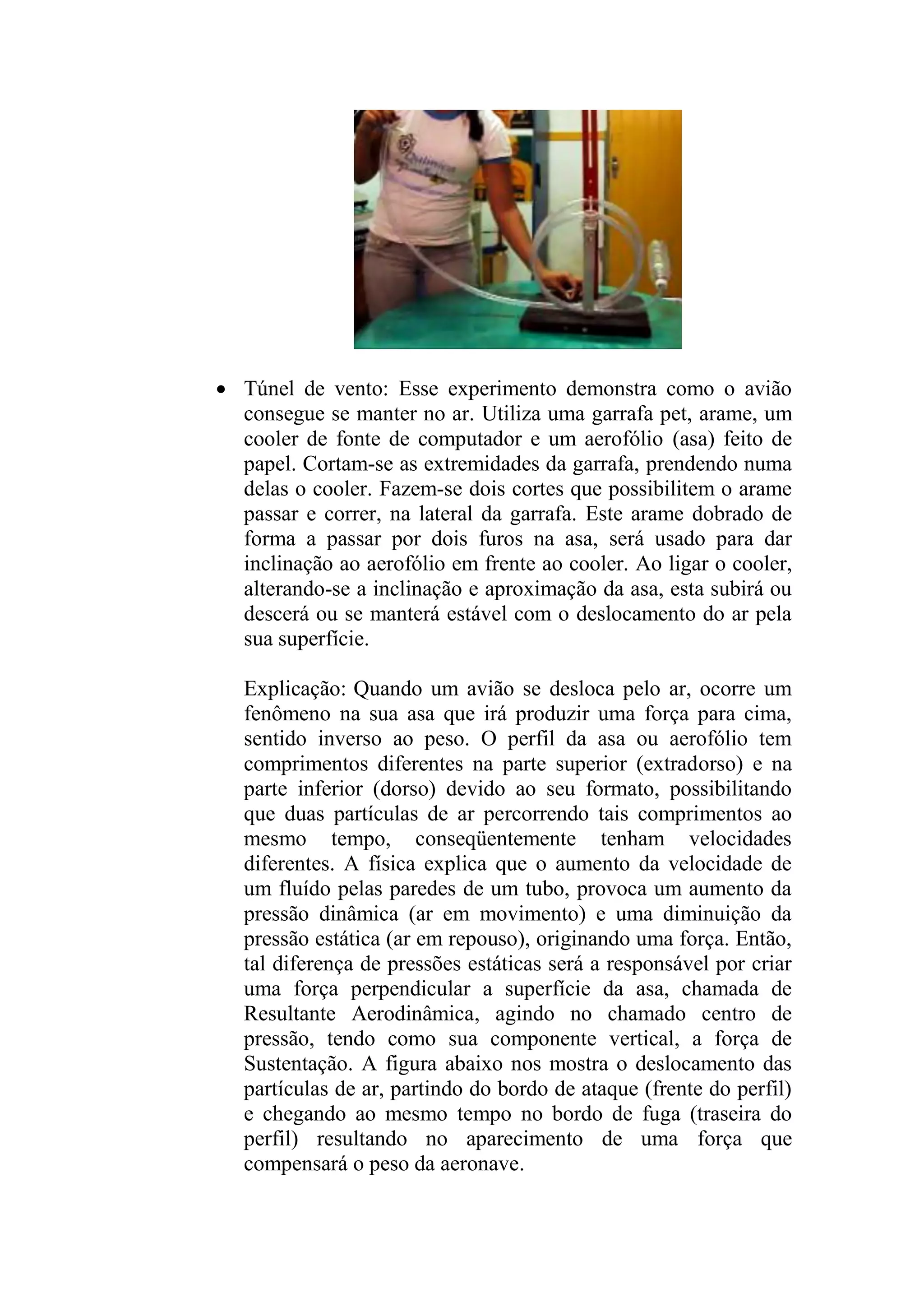  Túnel de vento: Esse experimento demonstra como o avião
consegue se manter no ar. Utiliza uma garrafa pet, arame, um
cooler de fonte de computador e um aerofólio (asa) feito de
papel. Cortam-se as extremidades da garrafa, prendendo numa
delas o cooler. Fazem-se dois cortes que possibilitem o arame
passar e correr, na lateral da garrafa. Este arame dobrado de
forma a passar por dois furos na asa, será usado para dar
inclinação ao aerofólio em frente ao cooler. Ao ligar o cooler,
alterando-se a inclinação e aproximação da asa, esta subirá ou
descerá ou se manterá estável com o deslocamento do ar pela
sua superfície.
Explicação: Quando um avião se desloca pelo ar, ocorre um
fenômeno na sua asa que irá produzir uma força para cima,
sentido inverso ao peso. O perfil da asa ou aerofólio tem
comprimentos diferentes na parte superior (extradorso) e na
parte inferior (dorso) devido ao seu formato, possibilitando
que duas partículas de ar percorrendo tais comprimentos ao
mesmo tempo, conseqüentemente tenham velocidades
diferentes. A física explica que o aumento da velocidade de
um fluído pelas paredes de um tubo, provoca um aumento da
pressão dinâmica (ar em movimento) e uma diminuição da
pressão estática (ar em repouso), originando uma força. Então,
tal diferença de pressões estáticas será a responsável por criar
uma força perpendicular a superfície da asa, chamada de
Resultante Aerodinâmica, agindo no chamado centro de
pressão, tendo como sua componente vertical, a força de
Sustentação. A figura abaixo nos mostra o deslocamento das
partículas de ar, partindo do bordo de ataque (frente do perfil)
e chegando ao mesmo tempo no bordo de fuga (traseira do
perfil) resultando no aparecimento de uma força que
compensará o peso da aeronave.
 