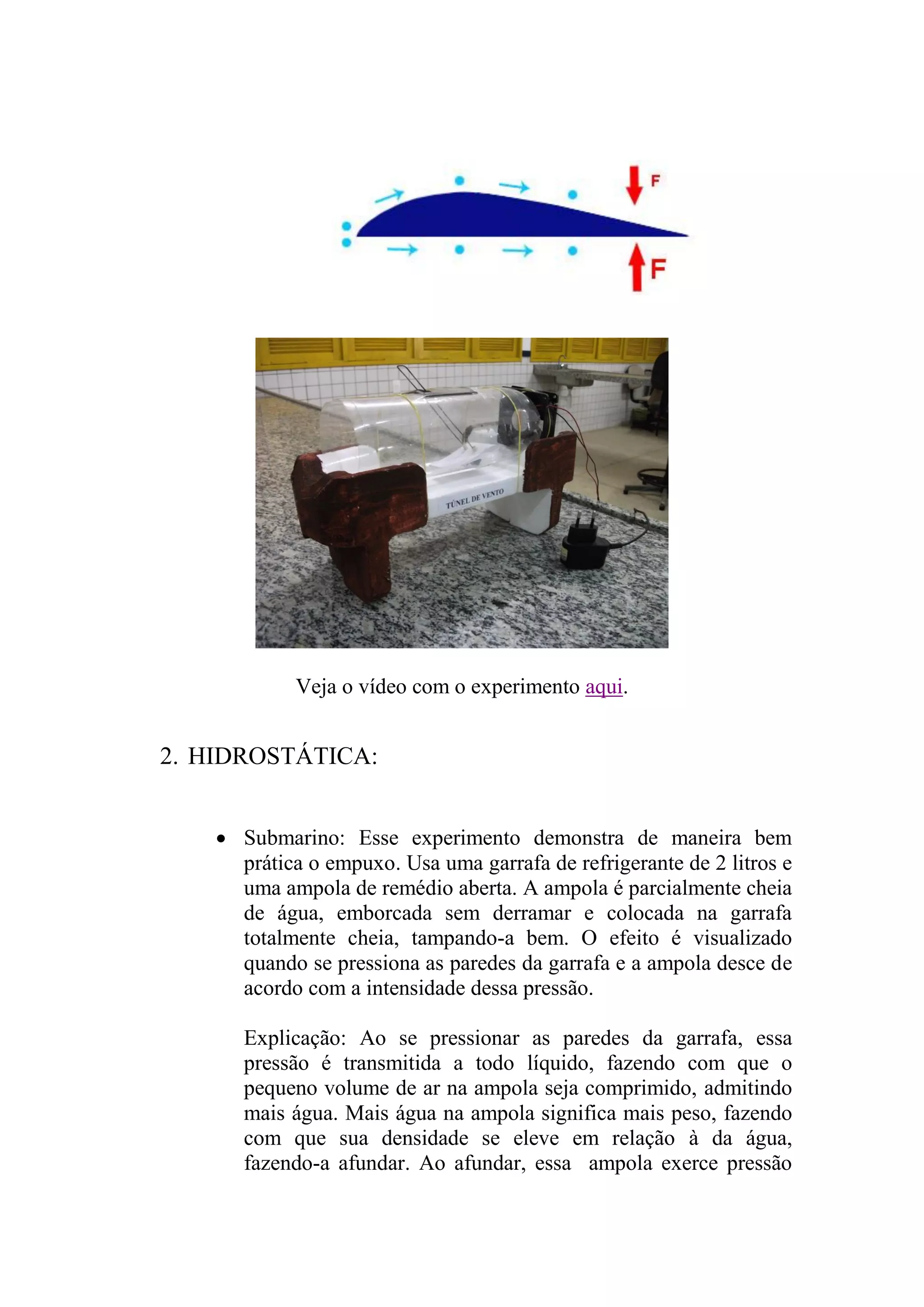Veja o vídeo com o experimento aqui.
2. HIDROSTÁTICA:
 Submarino: Esse experimento demonstra de maneira bem
prática o empuxo. Usa uma garrafa de refrigerante de 2 litros e
uma ampola de remédio aberta. A ampola é parcialmente cheia
de água, emborcada sem derramar e colocada na garrafa
totalmente cheia, tampando-a bem. O efeito é visualizado
quando se pressiona as paredes da garrafa e a ampola desce de
acordo com a intensidade dessa pressão.
Explicação: Ao se pressionar as paredes da garrafa, essa
pressão é transmitida a todo líquido, fazendo com que o
pequeno volume de ar na ampola seja comprimido, admitindo
mais água. Mais água na ampola significa mais peso, fazendo
com que sua densidade se eleve em relação à da água,
fazendo-a afundar. Ao afundar, essa ampola exerce pressão
 