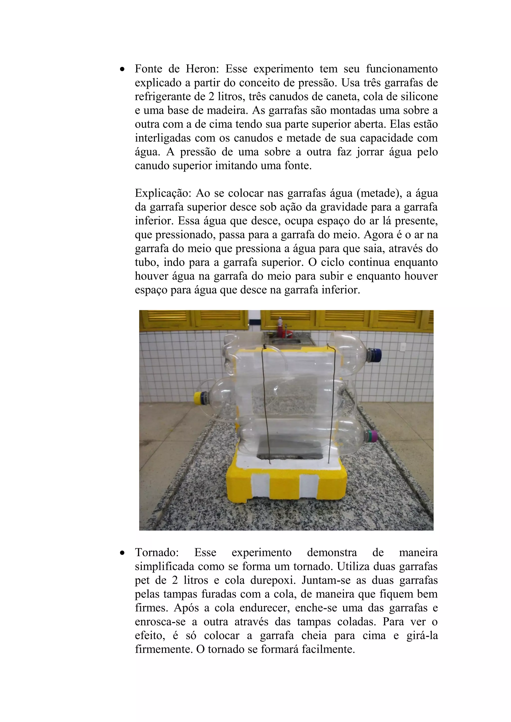  Fonte de Heron: Esse experimento tem seu funcionamento
explicado a partir do conceito de pressão. Usa três garrafas de
refrigerante de 2 litros, três canudos de caneta, cola de silicone
e uma base de madeira. As garrafas são montadas uma sobre a
outra com a de cima tendo sua parte superior aberta. Elas estão
interligadas com os canudos e metade de sua capacidade com
água. A pressão de uma sobre a outra faz jorrar água pelo
canudo superior imitando uma fonte.
Explicação: Ao se colocar nas garrafas água (metade), a água
da garrafa superior desce sob ação da gravidade para a garrafa
inferior. Essa água que desce, ocupa espaço do ar lá presente,
que pressionado, passa para a garrafa do meio. Agora é o ar na
garrafa do meio que pressiona a água para que saia, através do
tubo, indo para a garrafa superior. O ciclo continua enquanto
houver água na garrafa do meio para subir e enquanto houver
espaço para água que desce na garrafa inferior.
 Tornado: Esse experimento demonstra de maneira
simplificada como se forma um tornado. Utiliza duas garrafas
pet de 2 litros e cola durepoxi. Juntam-se as duas garrafas
pelas tampas furadas com a cola, de maneira que fiquem bem
firmes. Após a cola endurecer, enche-se uma das garrafas e
enrosca-se a outra através das tampas coladas. Para ver o
efeito, é só colocar a garrafa cheia para cima e girá-la
firmemente. O tornado se formará facilmente.
 