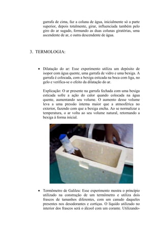 garrafa de cima, faz a coluna de água, inicialmente só a parte
superior, depois totalmente, girar, influenciada também pelo
giro do ar sugado, formando as duas colunas giratórias, uma
ascendente de ar, e outra descendente de água.
3. TERMOLOGIA:
 Dilatação do ar: Esse experimento utiliza um depósito de
isopor com água quente, uma garrafa de vidro e uma bexiga. A
garrafa é colocada, com a bexiga esticada na boca com liga, no
gelo e verifica-se o efeito da dilatação do ar.
Explicação: O ar presente na garrafa fechada com uma bexiga
esticada sofre a ação do calor quando colocada na água
quente, aumentando seu volume. O aumento desse volume
leva a uma pressão interna maior que a atmosférica no
exterior, fazendo com que a bexiga encha. Ao se normalizar a
temperatura, o ar volta ao seu volume natural, retornando a
bexiga à forma inicial.
 Termômetro de Galileu: Esse experimento mostra o princípio
utilizado na construção de um termômetro e utiliza dois
frascos de tamanhos diferentes, com um canudo daqueles
presentes nos desodorantes e cortiças. O líquido utilizado no
interior dos frascos será o álcool com um corante. Utilizando-
 