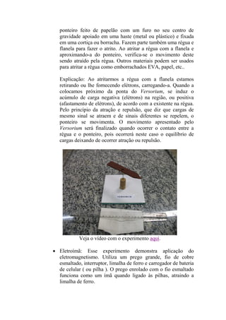 ponteiro feito de papelão com um furo no seu centro de
gravidade apoiado em uma haste (metal ou plástico) e fixada
em uma cortiça ou borracha. Fazem parte também uma régua e
flanela para fazer o atrito. Ao atritar a régua com a flanela e
aproximando-a do ponteiro, verifica-se o movimento deste
sendo atraído pela régua. Outros materiais podem ser usados
para atritar a régua como emborrachados EVA, papel, etc..
Explicação: Ao atritarmos a régua com a flanela estamos
retirando ou lhe fornecendo elétrons, carregando-a. Quando a
colocamos próximo da ponta do Versorium, se induz o
acúmulo de carga negativa (elétrons) na região, ou positiva
(afastamento de elétrons), de acordo com a existente na régua.
Pelo princípio da atração e repulsão, que diz que cargas de
mesmo sinal se atraem e de sinais diferentes se repelem, o
ponteiro se movimenta. O movimento apresentado pelo
Versorium será finalizado quando ocorrer o contato entre a
régua e o ponteiro, pois ocorrerá neste caso o equilíbrio de
cargas deixando de ocorrer atração ou repulsão.
Veja o vídeo com o experimento aqui.
 Eletroímã: Esse experimento demonstra aplicação do
eletromagnetismo. Utiliza um prego grande, fio de cobre
esmaltado, interruptor, limalha de ferro e carregador de bateria
de celular ( ou pilha ). O prego enrolado com o fio esmaltado
funciona como um ímã quando ligado às pilhas, atraindo a
limalha de ferro.
 
