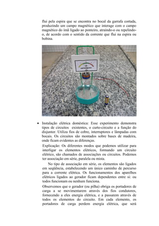 flui pela espira que se encontra no bocal da garrafa cortada,
produzindo um campo magnético que interage com o campo
magnético do ímã ligado ao ponteiro, atraindo-o ou repelindo-
o, de acordo com o sentido da corrente que flui na espira ou
bobina.
 Instalação elétrica doméstica: Esse experimento demonstra
tipos de circuitos existentes, o curto-circuito e a função do
disjuntor. Utiliza fios de cobre, interruptores e lâmpadas com
bocais. Os circuitos são montados sobre bases de madeira,
onde ficam evidentes as diferenças.
Explicação: Os diferentes modos que podemos utilizar para
interligar os elementos elétricos, formando um circuito
elétrico, são chamados de associações ou circuitos. Podemos
ter associação em série, paralela ou mista.
No tipo de associação em série, os elementos são ligados
em seqüência, estabelecendo um único caminho de percurso
para a corrente elétrica. Os funcionamentos dos aparelhos
elétricos ligados ao gerador ficam dependentes entre si: ou
todos funcionam ou nenhum funciona.
Observemos que o gerador (ou pilha) obriga os portadores de
carga a se movimentarem através dos fios condutores,
fornecendo a eles energia elétrica, e a passarem através de
todos os elementos do circuito. Em cada elemento, os
portadores de carga perdem energia elétrica, que será
 