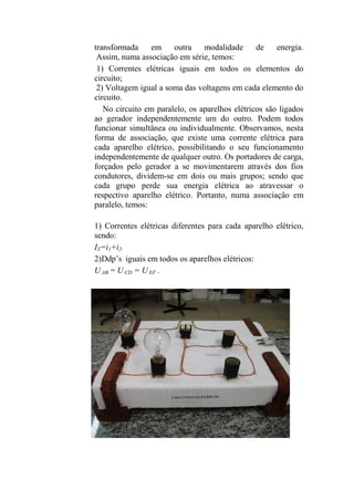 transformada em outra modalidade de energia.
Assim, numa associação em série, temos:
1) Correntes elétricas iguais em todos os elementos do
circuito;
2) Voltagem igual a soma das voltagens em cada elemento do
circuito.
No circuito em paralelo, os aparelhos elétricos são ligados
ao gerador independentemente um do outro. Podem todos
funcionar simultânea ou individualmente. Observamos, nesta
forma de associação, que existe uma corrente elétrica para
cada aparelho elétrico, possibilitando o seu funcionamento
independentemente de qualquer outro. Os portadores de carga,
forçados pelo gerador a se movimentarem através dos fios
condutores, dividem-se em dois ou mais grupos; sendo que
cada grupo perde sua energia elétrica ao atravessar o
respectivo aparelho elétrico. Portanto, numa associação em
paralelo, temos:
1) Correntes elétricas diferentes para cada aparelho elétrico,
sendo:
IT=i1+i2.
2)Ddp’s iguais em todos os aparelhos elétricos:
U AB = U CD = U EF .
 